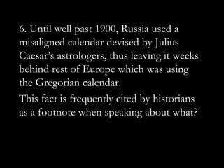 6. Until well past 1900, Russia used a
misaligned calendar devised by Julius
Caesar‟s astrologers, thus leaving it weeks
behind rest of Europe which was using
the Gregorian calendar.
This fact is frequently cited by historians
as a footnote when speaking about what?
 