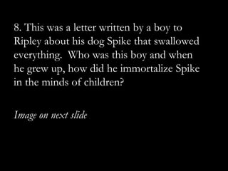 8. This was a letter written by a boy to
Ripley about his dog Spike that swallowed
everything. Who was this boy and when
he grew up, how did he immortalize Spike
in the minds of children?

Image on next slide
 