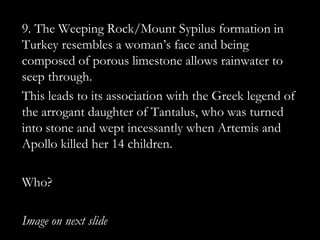 9. The Weeping Rock/Mount Sypilus formation in
Turkey resembles a woman‟s face and being
composed of porous limestone allows rainwater to
seep through.
This leads to its association with the Greek legend of
the arrogant daughter of Tantalus, who was turned
into stone and wept incessantly when Artemis and
Apollo killed her 14 children.

Who?

Image on next slide
 