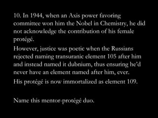10. In 1944, when an Axis power favoring
committee won him the Nobel in Chemistry, he did
not acknowledge the contribution of his female
protégé.
However, justice was poetic when the Russians
rejected naming transuranic element 105 after him
and instead named it dubnium, thus ensuring he‟d
never have an element named after him, ever.
His protégé is now immortalized as element 109.

Name this mentor-protégé duo.
 