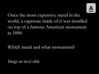 A
Once the most expensive metal in the
world, a capstone made of it was installed
on top of a famous American monument
in 1884.

Which metal and what monument?

Image on next slide
 