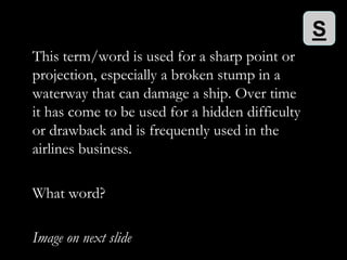 S
This term/word is used for a sharp point or
projection, especially a broken stump in a
waterway that can damage a ship. Over time
it has come to be used for a hidden difficulty
or drawback and is frequently used in the
airlines business.

What word?

Image on next slide
 