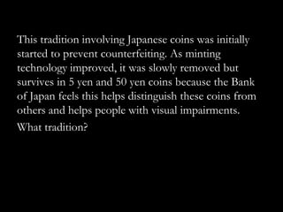 This tradition involving Japanese coins was initially
started to prevent counterfeiting. As minting
technology improved, it was slowly removed but
survives in 5 yen and 50 yen coins because the Bank
of Japan feels this helps distinguish these coins from
others and helps people with visual impairments.
What tradition?
 