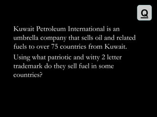 Q
Kuwait Petroleum International is an
umbrella company that sells oil and related
fuels to over 75 countries from Kuwait.
Using what patriotic and witty 2 letter
trademark do they sell fuel in some
countries?
 