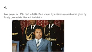 4.
Lost power in 1986, died in 2014. Best known by a dismissive nickname given by
foreign journalists. Name this dictator.
 
