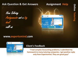 Ask Question & Get Answers                  Assignment Help




                                                                             Online Tutoring
Assignment help
  Now Solving
  Assignments not a big
  deal
  call us

www.expertsmind.com


                     Client's Feedback
                         “I had complex Accounting problems; I Isubmitted my
                          “I had complex Accounting problems; submitted my
                      homework to many tutoring companies. I Igot positive reply
                       homework to many tutoring companies. got positive reply
                              only from Expertsmind. They are great guys“
                               only from Expertsmind. They are great guys“
 