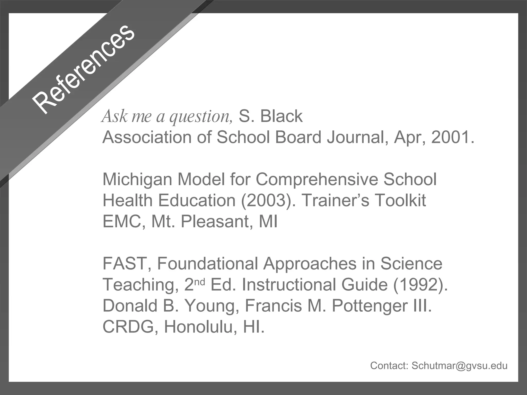 References Ask me a question,  S. Black Association of School Board Journal, Apr, 2001. Michigan Model for Comprehensive School Health Education (2003). Trainer’s Toolkit EMC, Mt. Pleasant, MI FAST, Foundational Approaches in Science Teaching, 2 nd  Ed. Instructional Guide (1992). Donald B. Young, Francis M. Pottenger III. CRDG, Honolulu, HI. Contact: Schutmar@gvsu.edu 