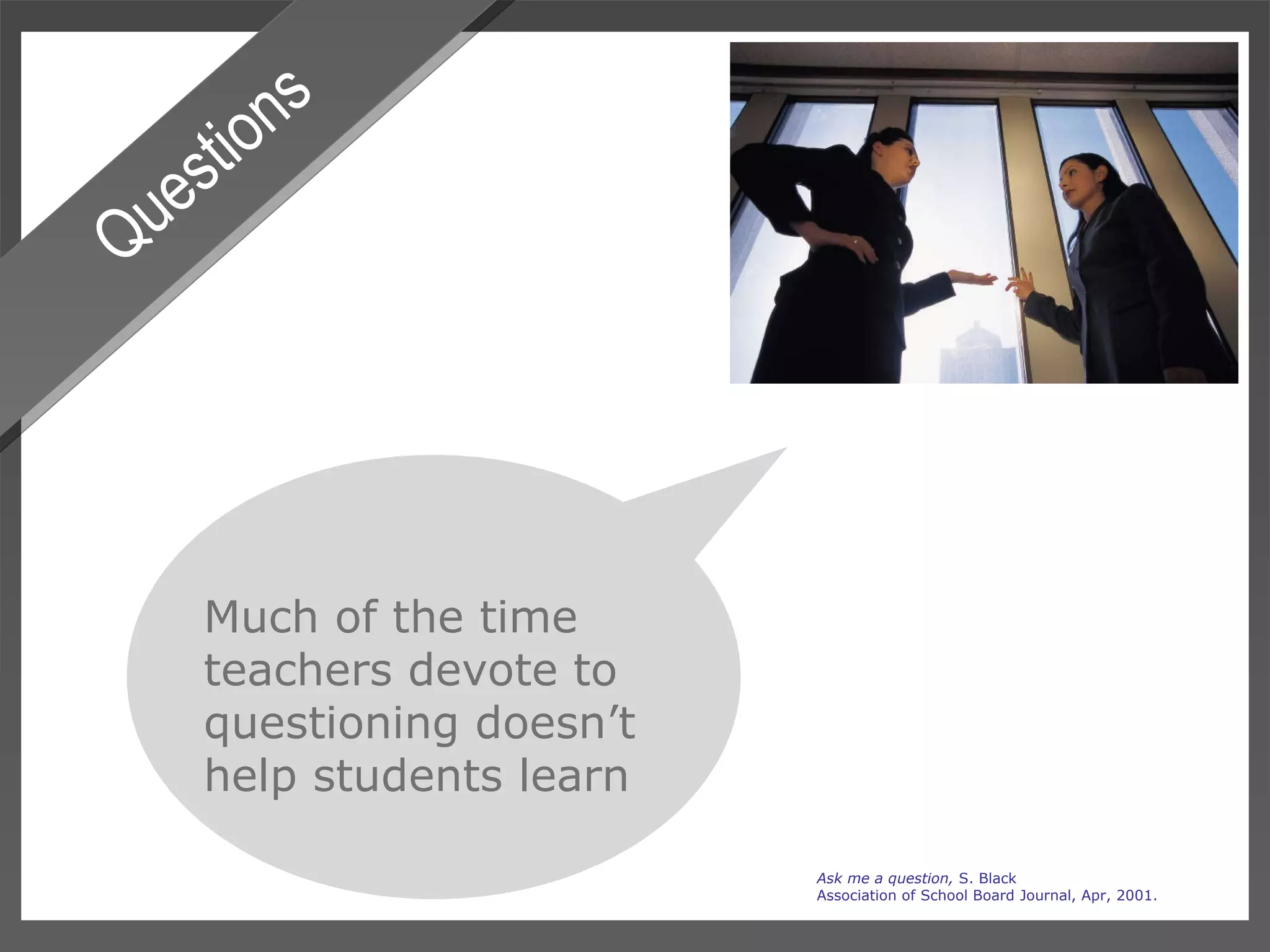 Questions Much of the time teachers devote to questioning doesn’t  help students learn Ask me a question,  S. Black Association of School Board Journal, Apr, 2001. 