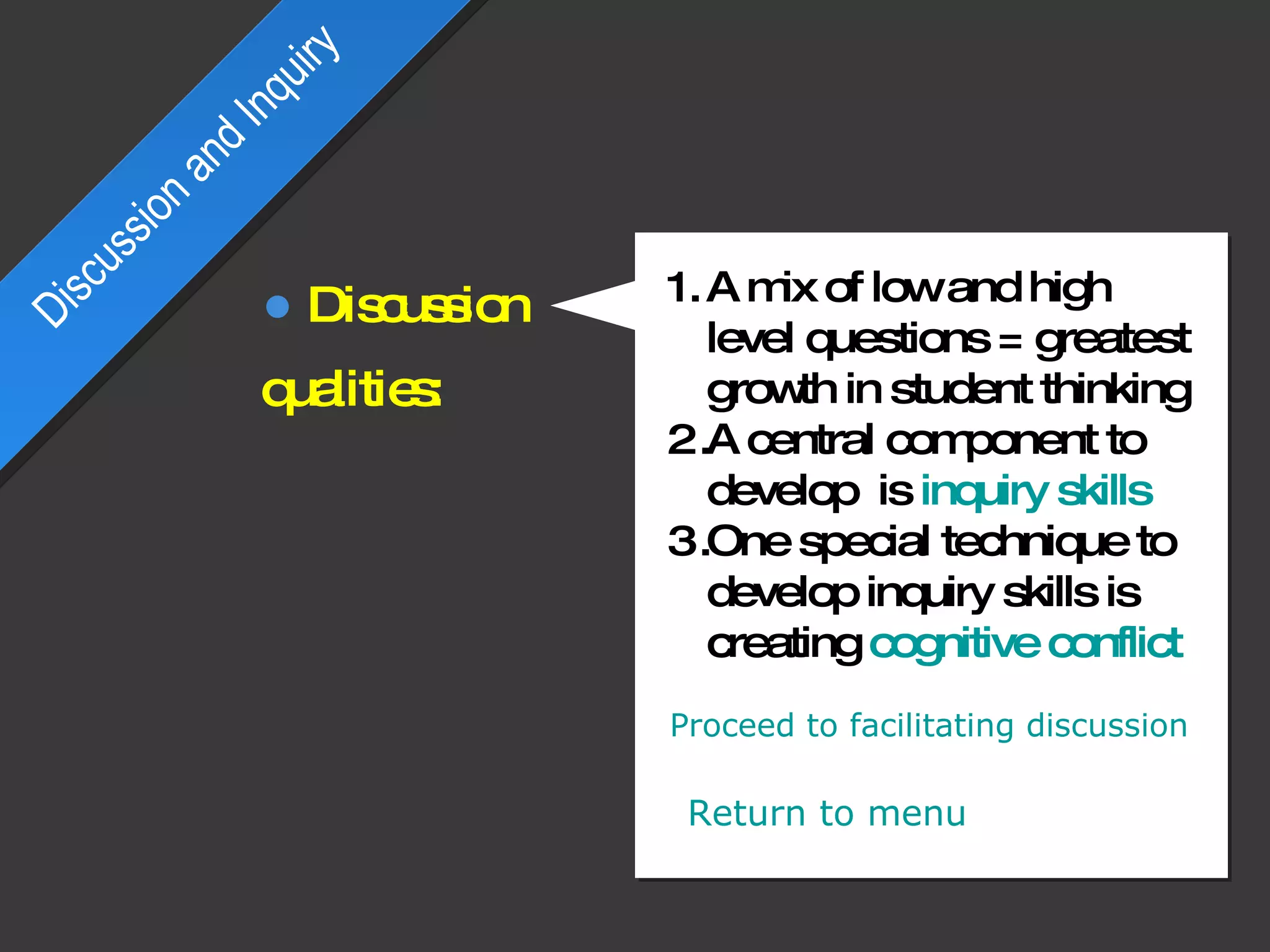 A mix of low and high level questions = greatest growth in student thinking A central component to develop  is  inquiry skills   One special technique to develop inquiry skills is creating  cognitive conflict Discussion and Inquiry Discussion  qualities: Proceed to facilitating discussion Return to menu 