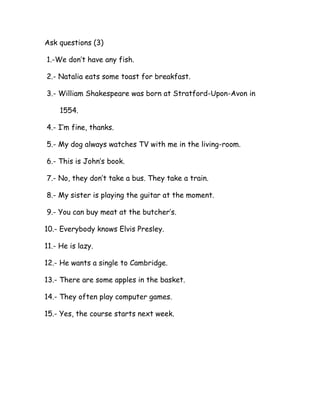 Ask questions (3)
1.-We don’t have any fish.
2.- Natalia eats some toast for breakfast.
3.- William Shakespeare was born at Stratford-Upon-Avon in
1554.
4.- I’m fine, thanks.
5.- My dog always watches TV with me in the living-room.
6.- This is John’s book.
7.- No, they don’t take a bus. They take a train.
8.- My sister is playing the guitar at the moment.
9.- You can buy meat at the butcher’s.
10.- Everybody knows Elvis Presley.
11.- He is lazy.
12.- He wants a single to Cambridge.
13.- There are some apples in the basket.
14.- They often play computer games.
15.- Yes, the course starts next week.
 