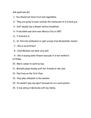 Ask questions (6)
1.- You should eat more fruit and vegetables.
2.- They are going to meet outside the restaurant at 9 o’clock p.m.
3.- Jeff usually has a shower before breakfast.
4.- Frida Kahlo was born near Mexico City in 1907.
5.- T-O-R-R-E-S
6.- St. Patrick’s Cathedral is right across from Rockefeller Center.
7.- She is an architect.
8.- José Meolans can swim very well.
9.- She is buying some flowers because it is her mother’s
birthday.
10.- Mario comes to work by bus.
11.- Michelle plays hockey with her friends at the club.
12.- Paul lives on the first floor.
13.- they play volleyball in the summer.
14.- He doesn’t play any sport because he is a couch potato.
15.- I love skiing in Bariloche with my family.
 