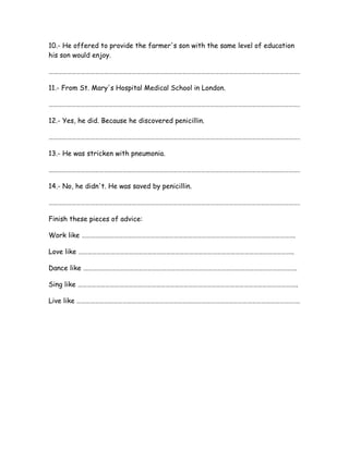 10.- He offered to provide the farmer's son with the same level of education
his son would enjoy.
……………………………………………………………………………………………………………………………………………….
11.- From St. Mary's Hospital Medical School in London.
……………………………………………………………………………………………………………………………………………….
12.- Yes, he did. Because he discovered penicillin.
……………………………………………………………………………………………………………………………………………….
13.- He was stricken with pneumonia.
……………………………………………………………………………………………………………………………………………….
14.- No, he didn't. He was saved by penicillin.
……………………………………………………………………………………………………………………………………………….
Finish these pieces of advice:
Work like ………………………………………………………………………………………………………………………….
Love like …………………………………………………………………………………………………………………………..
Dance like ………………………………………………………………………………………………………………………….
Sing like ……………………………………………………………………………………………………………………………..
Live like ……………………………………………………………………………………………………………………………….
 