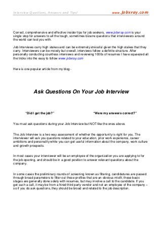 Interview Questions, Answers and Tips!                                www.Jobxray.com




Correct, comprehensive and effective insider tips for job seekers, www.jobxray.com is your
single stop for answers to all the tough, sometimes bizarre questions that interviewers around
the world can test you with.

Job Interviews carry high stakes and can be extremely stressful given the high stakes that they
carry. Interviewers can be moody but overall, interviews follow a definite structure. After
personally conducting countless interviews and reviewing 1000s of resumes I have squeezed all
the tricks into the easy to follow www.jobxray.com


Here is one popular article from my blog -




              Ask Questions On Your Job Interview


        “Did I get the job?”                             “Were my answers correct?”


You must ask questions during your Job Interview but NOT like the ones above.


The Job Interview is a two way assessment of whether the opportunity is right for you. The
interviewer will ask you questions related to your education, prior work experience, career
ambitions and personality while you can get useful information about the company, work culture
and growth prospects.


In most cases your interviewer will be an employee of the organization you are applying to for
the job opening, and should be in a good position to answer relevant questions about the
company.


In some cases the preliminary rounds of screening known as filtering, candidatures are passed
through broad parameters to filter out those profiles that are an obvious misfit; these basic
stages are generally done solely with resumes, but may involve a call to the candidate. If you
get such a call, it may be from a hired third party vendor and not an employee of the company –
so if you do ask questions, they should be broad and related to the job description.
 