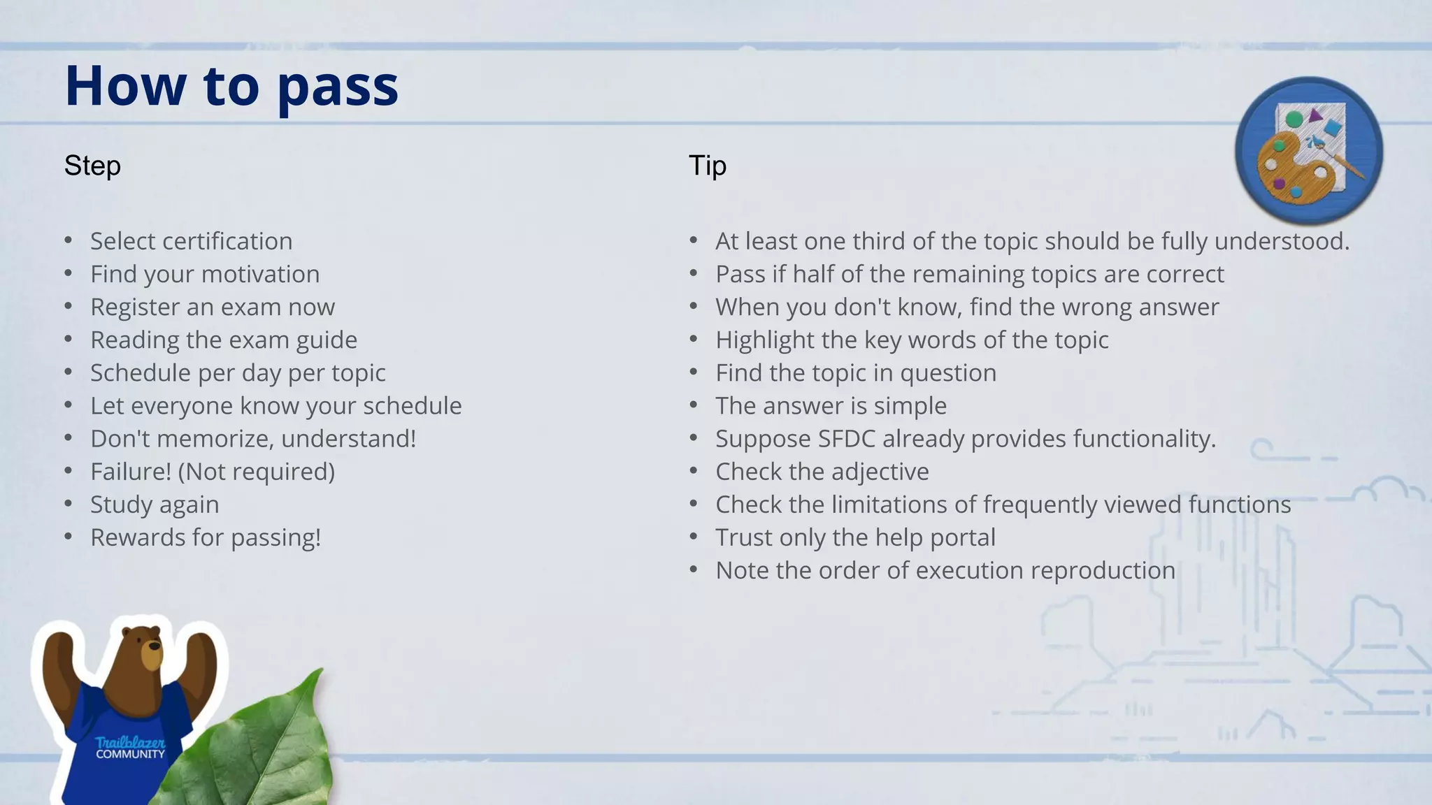 How to pass
• Select certification
• Find your motivation
• Register an exam now
• Reading the exam guide
• Schedule per day per topic
• Let everyone know your schedule
• Don't memorize, understand!
• Failure! (Not required)
• Study again
• Rewards for passing!
• At least one third of the topic should be fully understood.
• Pass if half of the remaining topics are correct
• When you don't know, find the wrong answer
• Highlight the key words of the topic
• Find the topic in question
• The answer is simple
• Suppose SFDC already provides functionality.
• Check the adjective
• Check the limitations of frequently viewed functions
• Trust only the help portal
• Note the order of execution reproduction
Step Tip
 