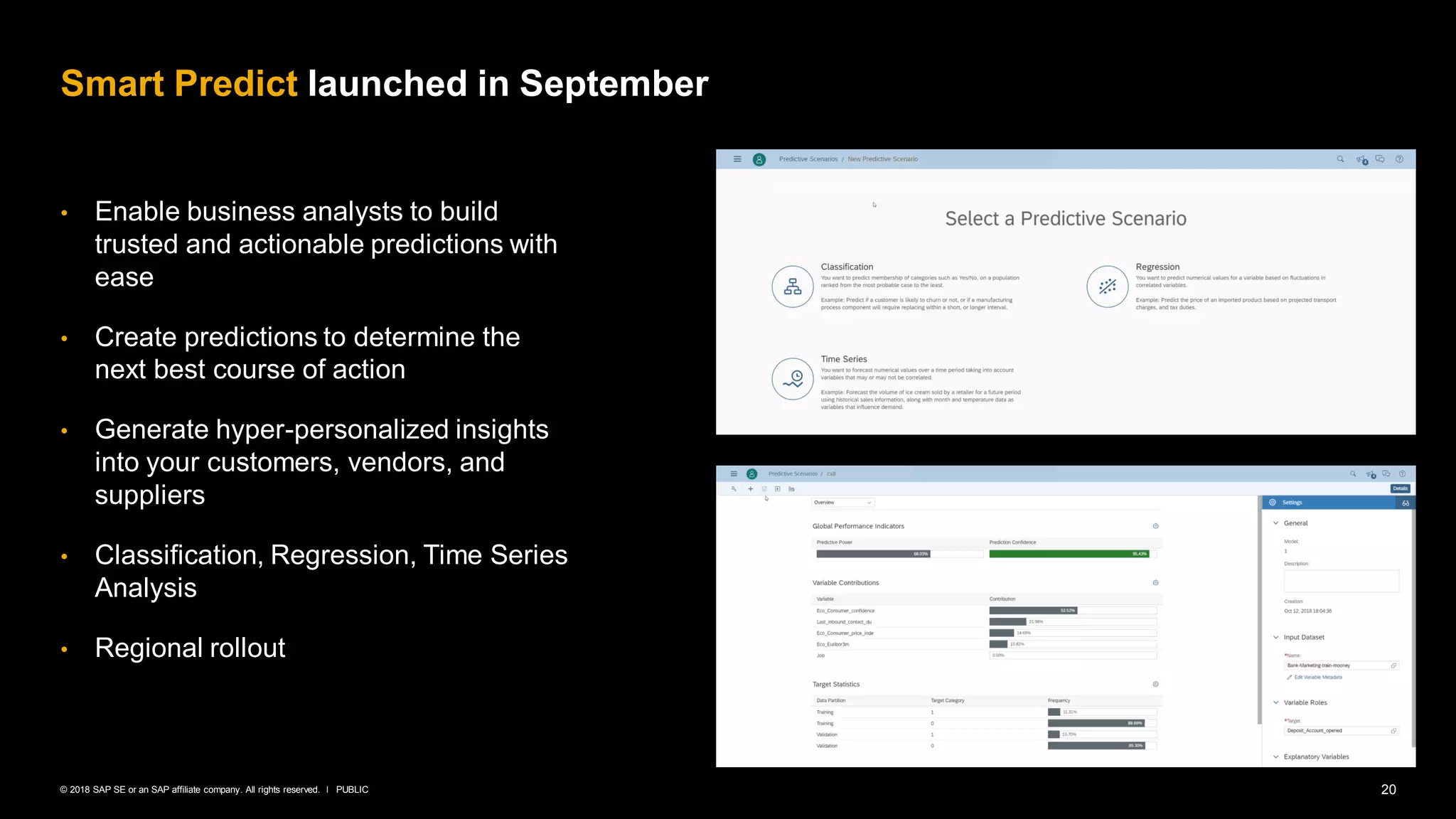 20PUBLIC© 2018 SAP SE or an SAP affiliate company. All rights reserved. ǀ
• Enable business analysts to build
trusted and actionable predictions with
ease
• Create predictions to determine the
next best course of action
• Generate hyper-personalized insights
into your customers, vendors, and
suppliers
• Classification, Regression, Time Series
Analysis
• Regional rollout
Smart Predict launched in September
 