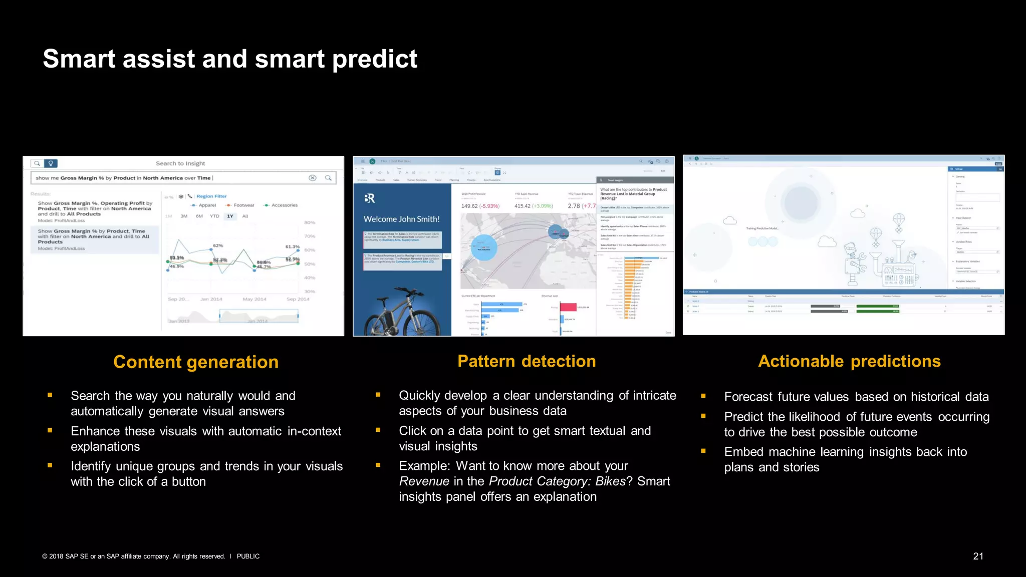 21PUBLIC© 2018 SAP SE or an SAP affiliate company. All rights reserved. ǀ
Smart assist and smart predict
Content generation Actionable predictionsPattern detection
▪ Search the way you naturally would and
automatically generate visual answers
▪ Enhance these visuals with automatic in-context
explanations
▪ Identify unique groups and trends in your visuals
with the click of a button
▪ Forecast future values based on historical data
▪ Predict the likelihood of future events occurring
to drive the best possible outcome
▪ Embed machine learning insights back into
plans and stories
▪ Quickly develop a clear understanding of intricate
aspects of your business data
▪ Click on a data point to get smart textual and
visual insights
▪ Example: Want to know more about your
Revenue in the Product Category: Bikes? Smart
insights panel offers an explanation
 