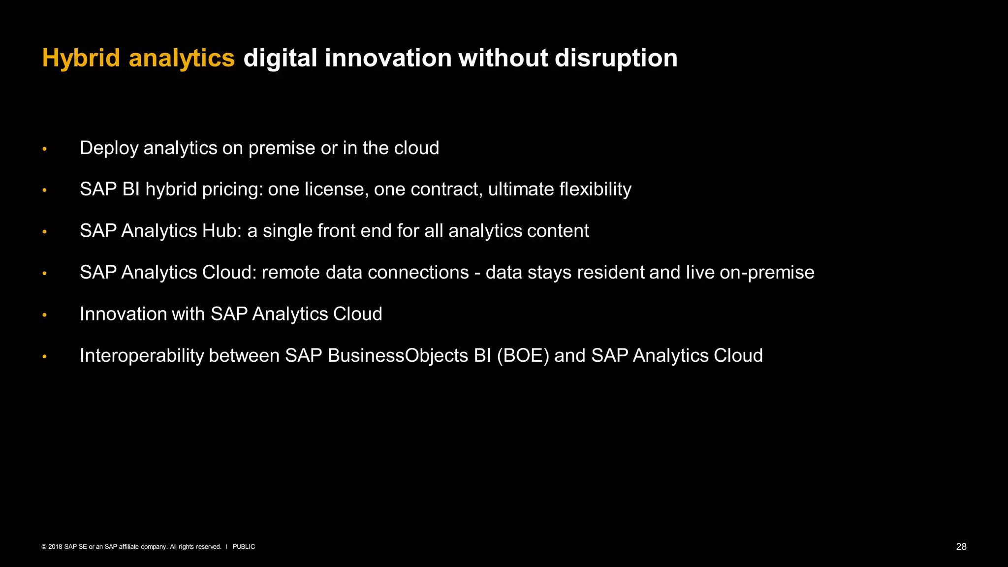 28PUBLIC© 2018 SAP SE or an SAP affiliate company. All rights reserved. ǀ
• Deploy analytics on premise or in the cloud
• SAP BI hybrid pricing: one license, one contract, ultimate flexibility
• SAP Analytics Hub: a single front end for all analytics content
• SAP Analytics Cloud: remote data connections - data stays resident and live on-premise
• Innovation with SAP Analytics Cloud
• Interoperability between SAP BusinessObjects BI (BOE) and SAP Analytics Cloud
Hybrid analytics digital innovation without disruption
 
