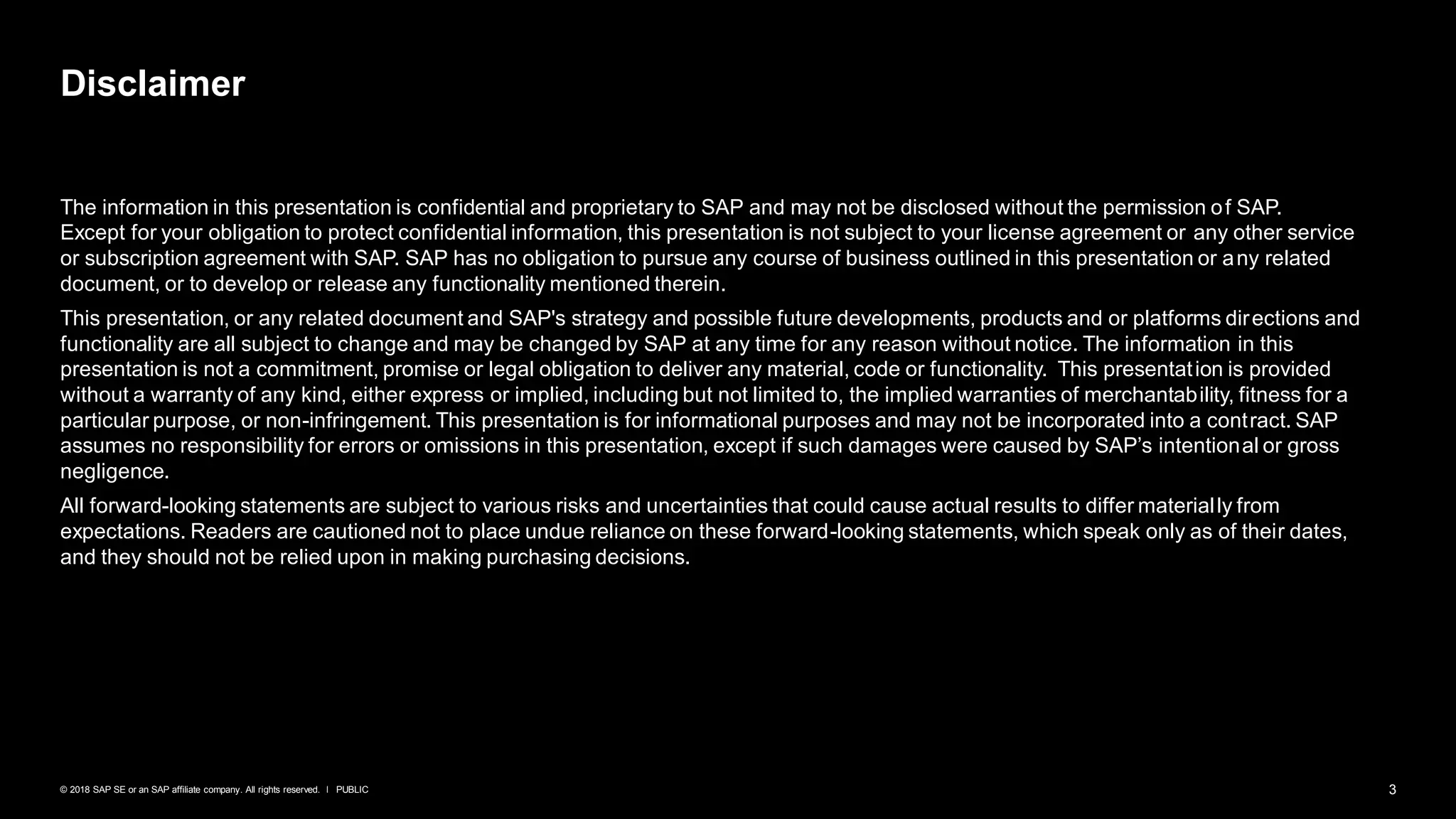 3PUBLIC© 2018 SAP SE or an SAP affiliate company. All rights reserved. ǀ
The information in this presentation is confidential and proprietary to SAP and may not be disclosed without the permission of SAP.
Except for your obligation to protect confidential information, this presentation is not subject to your license agreement or any other service
or subscription agreement with SAP. SAP has no obligation to pursue any course of business outlined in this presentation or any related
document, or to develop or release any functionality mentioned therein.
This presentation, or any related document and SAP's strategy and possible future developments, products and or platforms directions and
functionality are all subject to change and may be changed by SAP at any time for any reason without notice. The information in this
presentation is not a commitment, promise or legal obligation to deliver any material, code or functionality. This presentation is provided
without a warranty of any kind, either express or implied, including but not limited to, the implied warranties of merchantability, fitness for a
particular purpose, or non-infringement. This presentation is for informational purposes and may not be incorporated into a contract. SAP
assumes no responsibility for errors or omissions in this presentation, except if such damages were caused by SAP’s intentional or gross
negligence.
All forward-looking statements are subject to various risks and uncertainties that could cause actual results to differ materially from
expectations. Readers are cautioned not to place undue reliance on these forward-looking statements, which speak only as of their dates,
and they should not be relied upon in making purchasing decisions.
Disclaimer
 