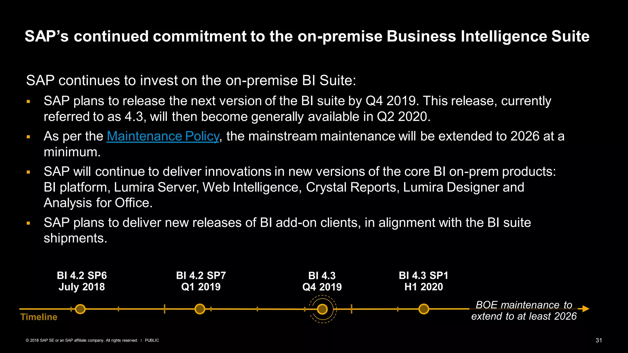 31PUBLIC© 2018 SAP SE or an SAP affiliate company. All rights reserved. ǀ
SAP continues to invest on the on-premise BI Suite:
▪ SAP plans to release the next version of the BI suite by Q4 2019. This release, currently
referred to as 4.3, will then become generally available in Q2 2020.
▪ As per the Maintenance Policy, the mainstream maintenance will be extended to 2026 at a
minimum.
▪ SAP will continue to deliver innovations in new versions of the core BI on-prem products:
BI platform, Lumira Server, Web Intelligence, Crystal Reports, Lumira Designer and
Analysis for Office.
▪ SAP plans to deliver new releases of BI add-on clients, in alignment with the BI suite
shipments.
SAP’s continued commitment to the on-premise Business Intelligence Suite
BI 4.2 SP6
July 2018
BI 4.2 SP7
Q1 2019
BI 4.3
Q4 2019
Timeline
BI 4.3 SP1
H1 2020
BOE maintenance to
extend to at least 2026
 