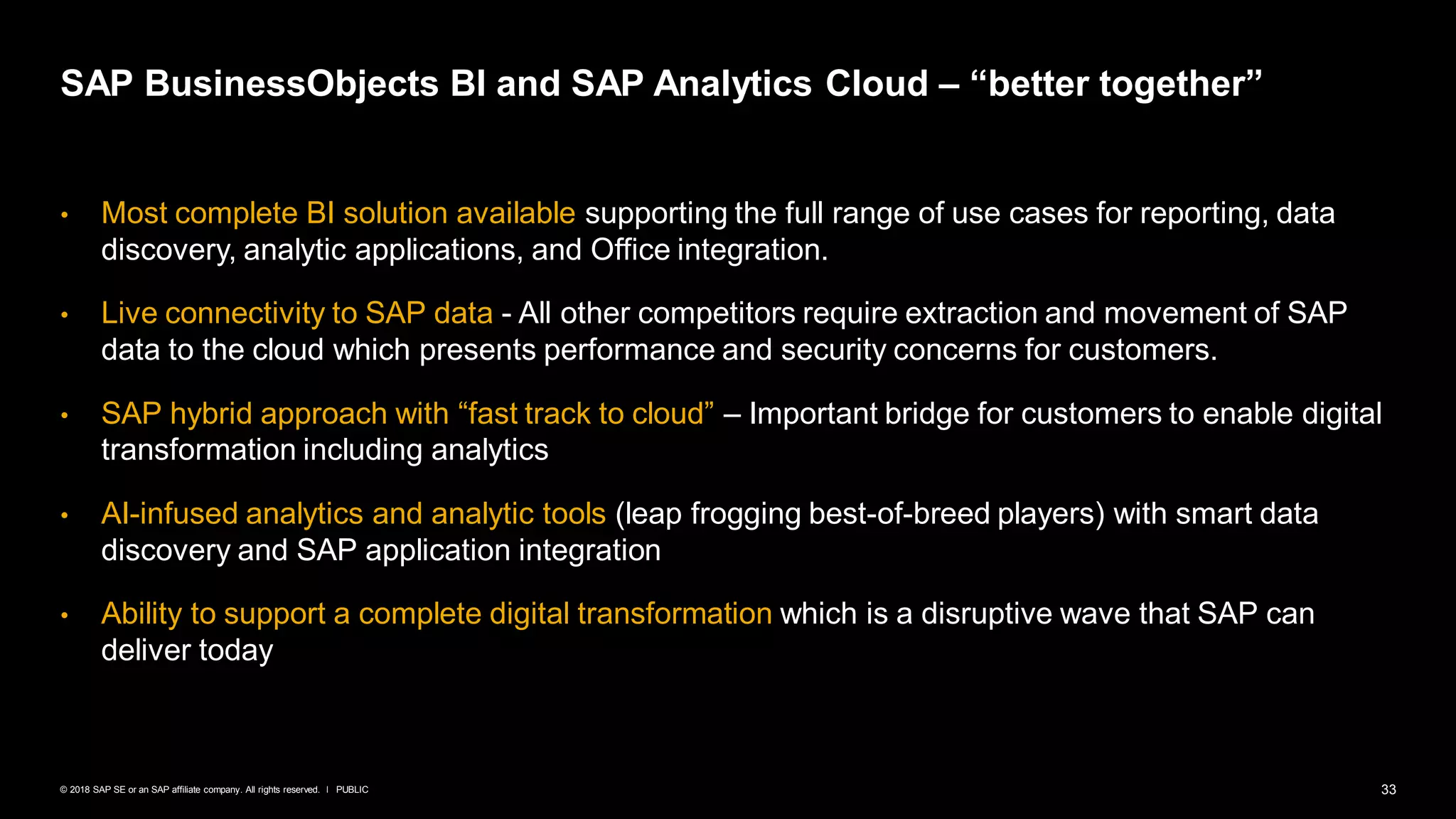 33PUBLIC© 2018 SAP SE or an SAP affiliate company. All rights reserved. ǀ
• Most complete BI solution available supporting the full range of use cases for reporting, data
discovery, analytic applications, and Office integration.
• Live connectivity to SAP data - All other competitors require extraction and movement of SAP
data to the cloud which presents performance and security concerns for customers.
• SAP hybrid approach with “fast track to cloud” – Important bridge for customers to enable digital
transformation including analytics
• AI-infused analytics and analytic tools (leap frogging best-of-breed players) with smart data
discovery and SAP application integration
• Ability to support a complete digital transformation which is a disruptive wave that SAP can
deliver today
SAP BusinessObjects BI and SAP Analytics Cloud – “better together”
 