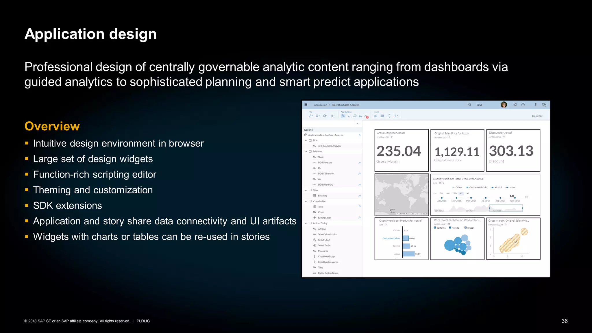 36PUBLIC© 2018 SAP SE or an SAP affiliate company. All rights reserved. ǀ
Application design
Professional design of centrally governable analytic content ranging from dashboards via
guided analytics to sophisticated planning and smart predict applications
Overview
▪ Intuitive design environment in browser
▪ Large set of design widgets
▪ Function-rich scripting editor
▪ Theming and customization
▪ SDK extensions
▪ Application and story share data connectivity and UI artifacts
▪ Widgets with charts or tables can be re-used in stories
 