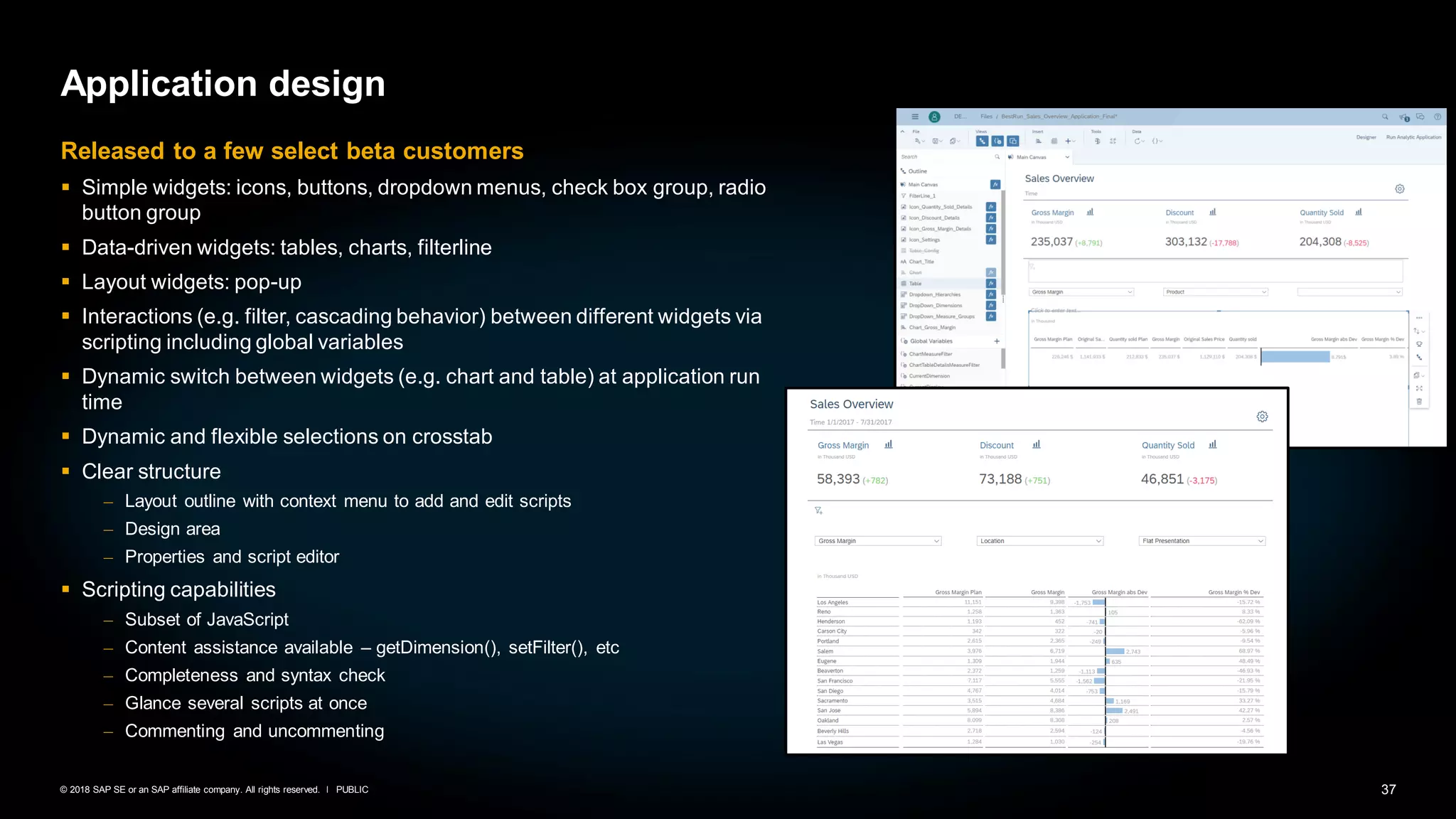 37PUBLIC© 2018 SAP SE or an SAP affiliate company. All rights reserved. ǀ
Application design
Released to a few select beta customers
▪ Simple widgets: icons, buttons, dropdown menus, check box group, radio
button group
▪ Data-driven widgets: tables, charts, filterline
▪ Layout widgets: pop-up
▪ Interactions (e.g. filter, cascading behavior) between different widgets via
scripting including global variables
▪ Dynamic switch between widgets (e.g. chart and table) at application run
time
▪ Dynamic and flexible selections on crosstab
▪ Clear structure
– Layout outline with context menu to add and edit scripts
– Design area
– Properties and script editor
▪ Scripting capabilities
– Subset of JavaScript
– Content assistance available – getDimension(), setFilter(), etc
– Completeness and syntax check
– Glance several scripts at once
– Commenting and uncommenting
 
