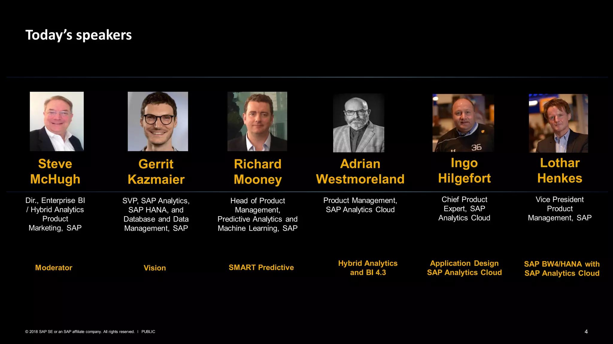 4PUBLIC© 2018 SAP SE or an SAP affiliate company. All rights reserved. ǀ
Today’s speakers
Steve
McHugh
Dir., Enterprise BI
/ Hybrid Analytics
Product
Marketing, SAP
Gerrit
Kazmaier
SVP, SAP Analytics,
SAP HANA, and
Database and Data
Management, SAP
Richard
Mooney
Head of Product
Management,
Predictive Analytics and
Machine Learning, SAP
Adrian
Westmoreland
Product Management,
SAP Analytics Cloud
Lothar
Henkes
Vice President
Product
Management, SAP
Vision SMART Predictive
Hybrid Analytics
and BI 4.3
SAP BW4/HANA with
SAP Analytics Cloud
Ingo
Hilgefort
Chief Product
Expert, SAP
Analytics Cloud
Application Design
SAP Analytics Cloud
Moderator
 