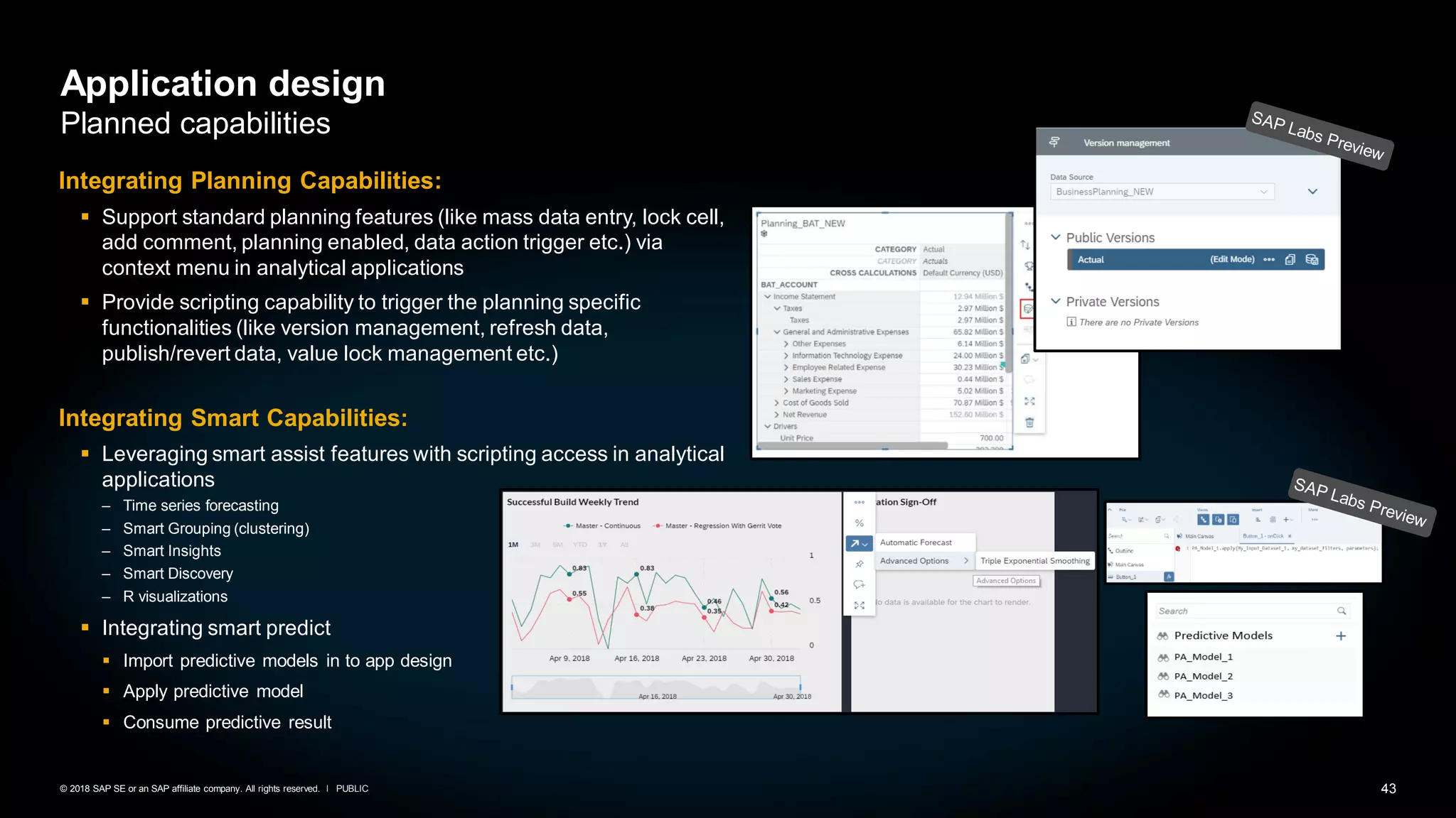 43PUBLIC© 2018 SAP SE or an SAP affiliate company. All rights reserved. ǀ
Application design
Planned capabilities
Integrating Planning Capabilities:
▪ Support standard planning features (like mass data entry, lock cell,
add comment, planning enabled, data action trigger etc.) via
context menu in analytical applications
▪ Provide scripting capability to trigger the planning specific
functionalities (like version management, refresh data,
publish/revert data, value lock management etc.)
Integrating Smart Capabilities:
▪ Leveraging smart assist features with scripting access in analytical
applications
– Time series forecasting
– Smart Grouping (clustering)
– Smart Insights
– Smart Discovery
– R visualizations
▪ Integrating smart predict
▪ Import predictive models in to app design
▪ Apply predictive model
▪ Consume predictive result
 