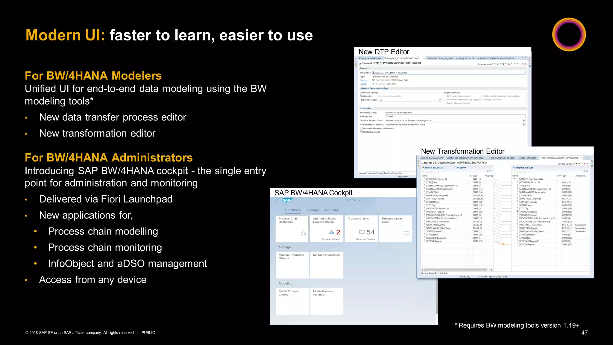 47PUBLIC© 2018 SAP SE or an SAP affiliate company. All rights reserved. ǀ
Modern UI: faster to learn, easier to use
For BW/4HANA Modelers
Unified UI for end-to-end data modeling using the BW
modeling tools*
• New data transfer process editor
• New transformation editor
For BW/4HANA Administrators
Introducing SAP BW/4HANA cockpit - the single entry
point for administration and monitoring
• Delivered via Fiori Launchpad
• New applications for,
• Process chain modelling
• Process chain monitoring
• InfoObject and aDSO management
• Access from any device
* Requires BW modeling tools version 1.19+
New DTP Editor
SAP BW/4HANA Cockpit
New Transformation Editor
 