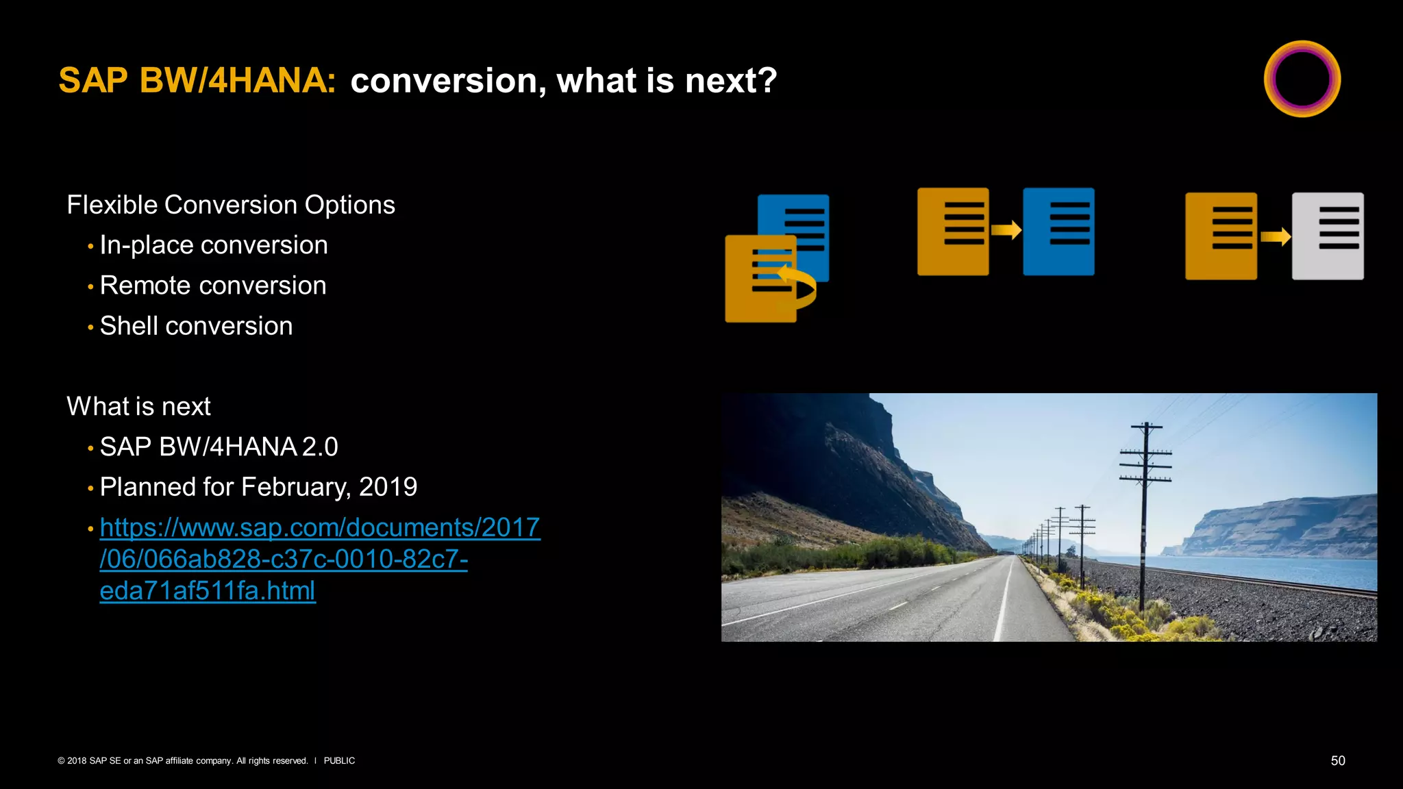 50PUBLIC© 2018 SAP SE or an SAP affiliate company. All rights reserved. ǀ
SAP BW/4HANA: conversion, what is next?
Flexible Conversion Options
• In-place conversion
• Remote conversion
• Shell conversion
What is next
• SAP BW/4HANA 2.0
• Planned for February, 2019
• https://www.sap.com/documents/2017
/06/066ab828-c37c-0010-82c7-
eda71af511fa.html
 