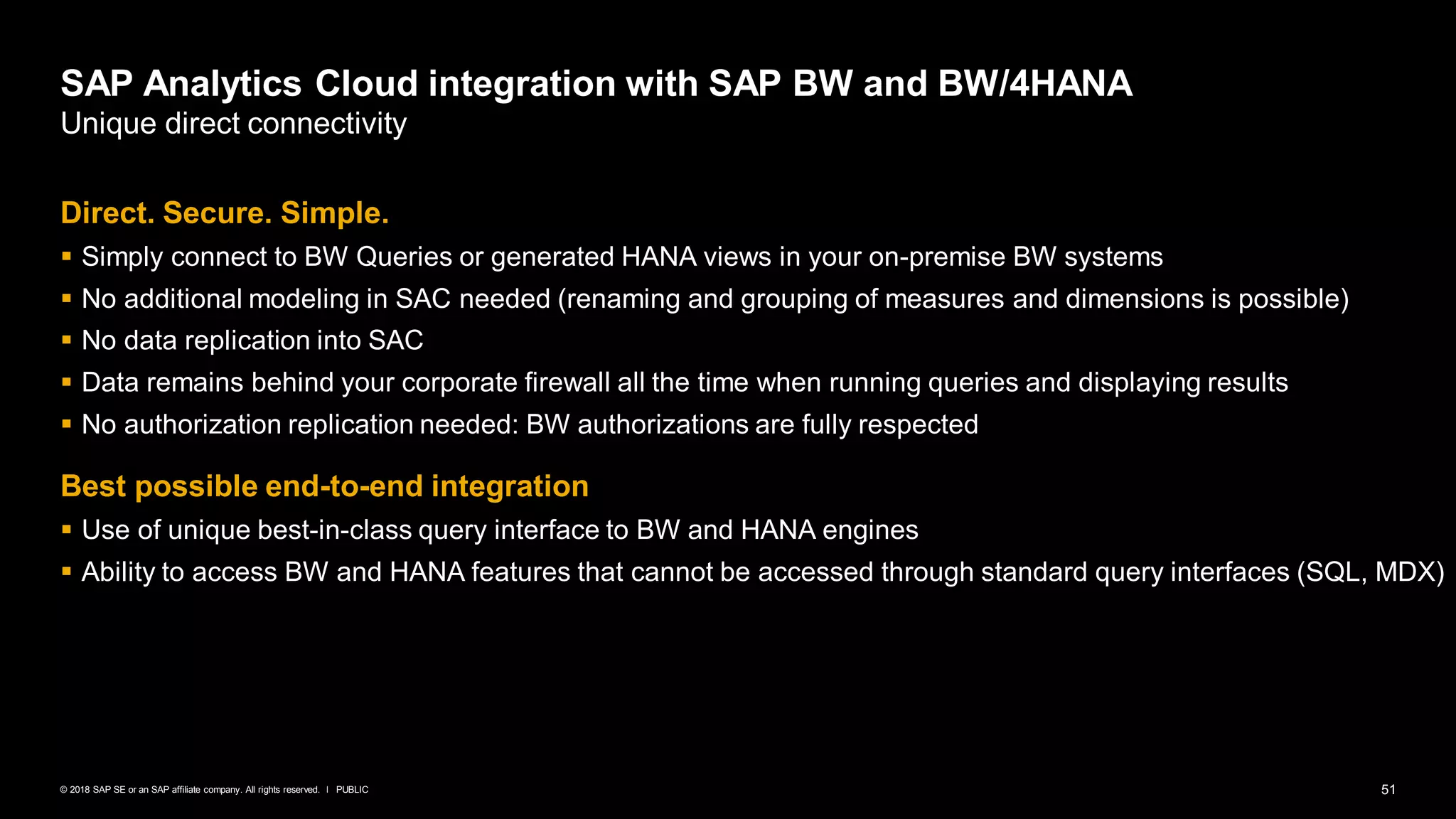 51PUBLIC© 2018 SAP SE or an SAP affiliate company. All rights reserved. ǀ
Direct. Secure. Simple.
▪ Simply connect to BW Queries or generated HANA views in your on-premise BW systems
▪ No additional modeling in SAC needed (renaming and grouping of measures and dimensions is possible)
▪ No data replication into SAC
▪ Data remains behind your corporate firewall all the time when running queries and displaying results
▪ No authorization replication needed: BW authorizations are fully respected
Best possible end-to-end integration
▪ Use of unique best-in-class query interface to BW and HANA engines
▪ Ability to access BW and HANA features that cannot be accessed through standard query interfaces (SQL, MDX)
SAP Analytics Cloud integration with SAP BW and BW/4HANA
Unique direct connectivity
 