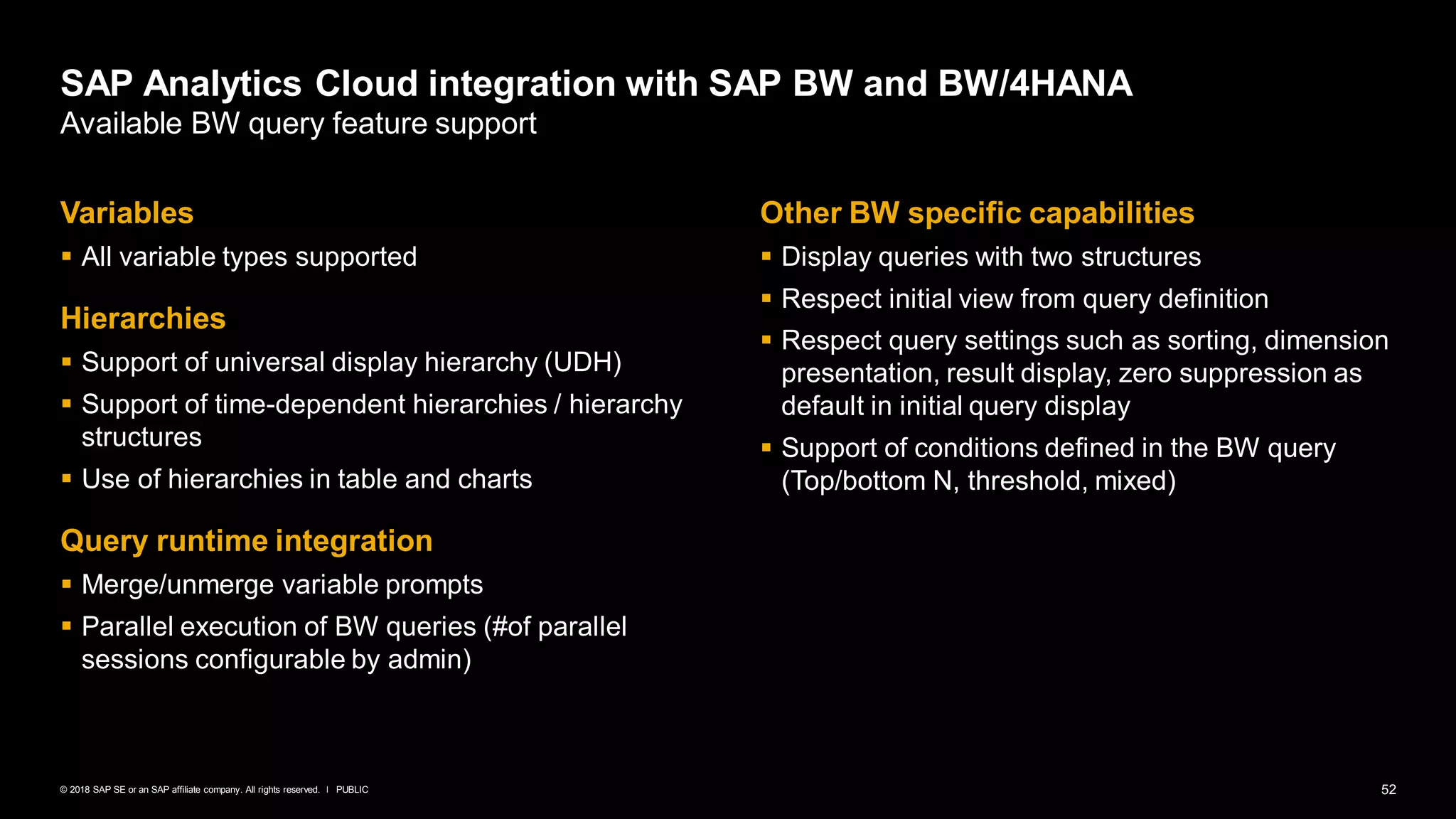 52PUBLIC© 2018 SAP SE or an SAP affiliate company. All rights reserved. ǀ
Variables
▪ All variable types supported
Hierarchies
▪ Support of universal display hierarchy (UDH)
▪ Support of time-dependent hierarchies / hierarchy
structures
▪ Use of hierarchies in table and charts
Query runtime integration
▪ Merge/unmerge variable prompts
▪ Parallel execution of BW queries (#of parallel
sessions configurable by admin)
Other BW specific capabilities
▪ Display queries with two structures
▪ Respect initial view from query definition
▪ Respect query settings such as sorting, dimension
presentation, result display, zero suppression as
default in initial query display
▪ Support of conditions defined in the BW query
(Top/bottom N, threshold, mixed)
SAP Analytics Cloud integration with SAP BW and BW/4HANA
Available BW query feature support
 