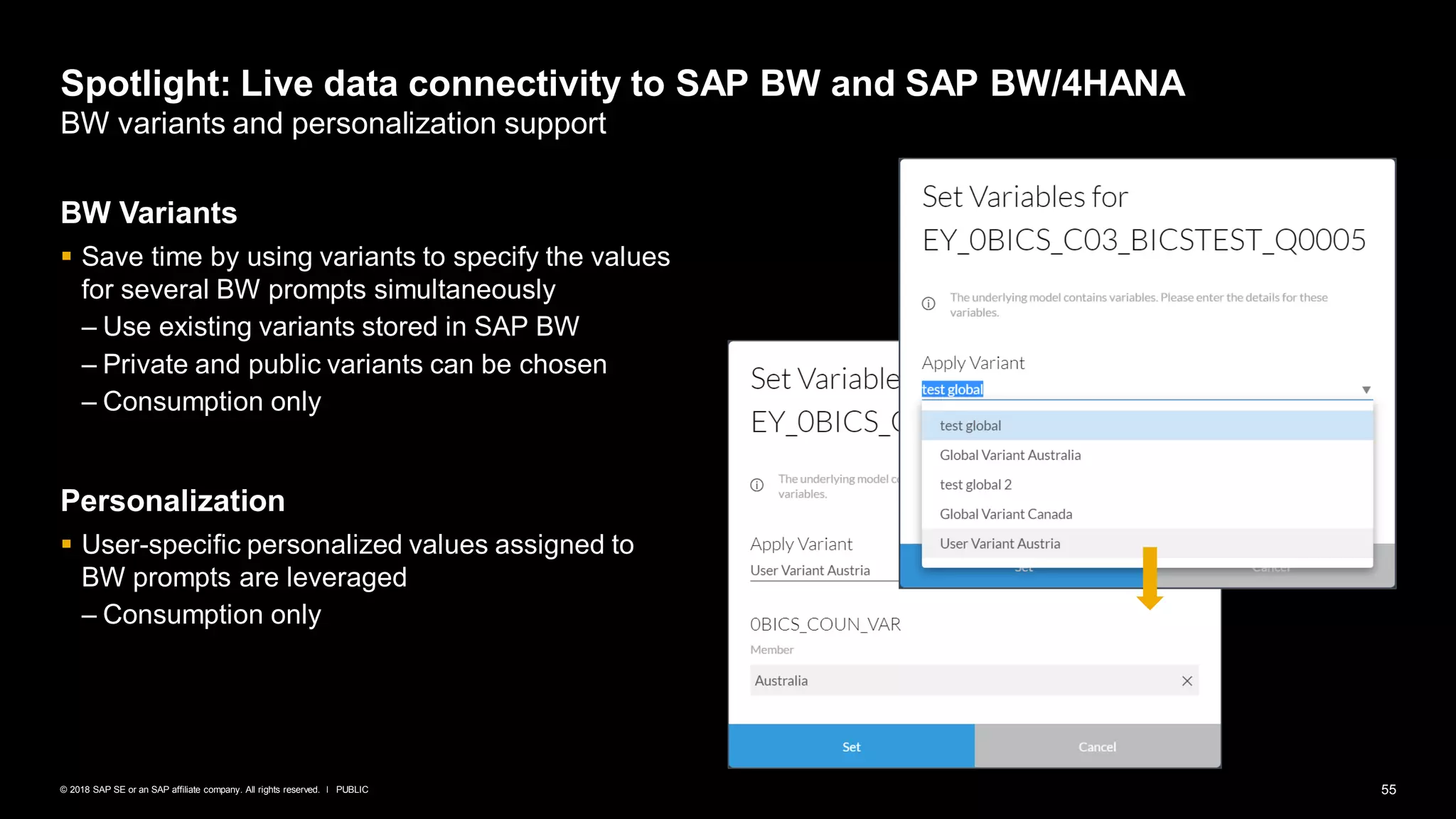 55PUBLIC© 2018 SAP SE or an SAP affiliate company. All rights reserved. ǀ
Spotlight: Live data connectivity to SAP BW and SAP BW/4HANA
BW variants and personalization support
BW Variants
▪ Save time by using variants to specify the values
for several BW prompts simultaneously
– Use existing variants stored in SAP BW
– Private and public variants can be chosen
– Consumption only
Personalization
▪ User-specific personalized values assigned to
BW prompts are leveraged
– Consumption only
 