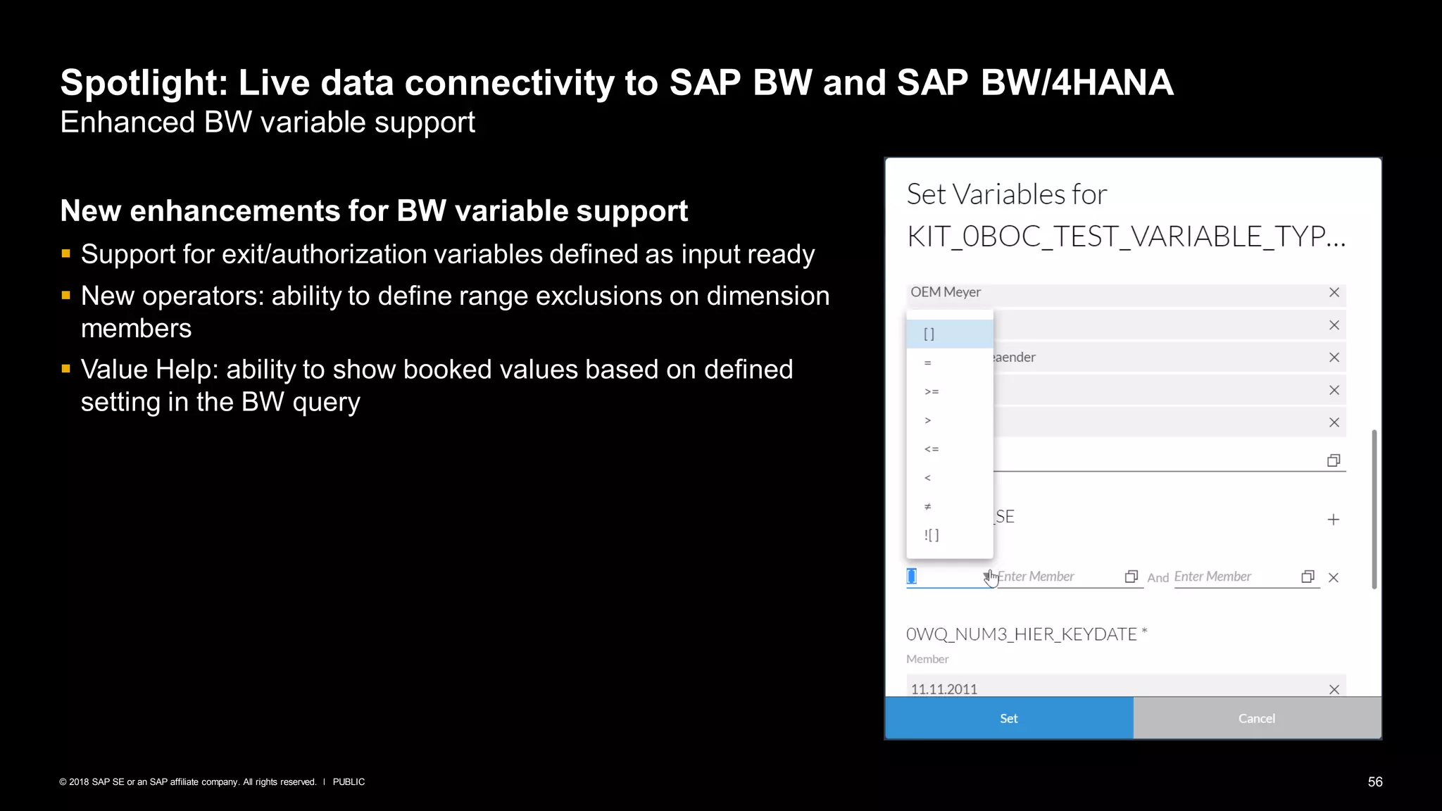 56PUBLIC© 2018 SAP SE or an SAP affiliate company. All rights reserved. ǀ
Spotlight: Live data connectivity to SAP BW and SAP BW/4HANA
Enhanced BW variable support
New enhancements for BW variable support
▪ Support for exit/authorization variables defined as input ready
▪ New operators: ability to define range exclusions on dimension
members
▪ Value Help: ability to show booked values based on defined
setting in the BW query
 