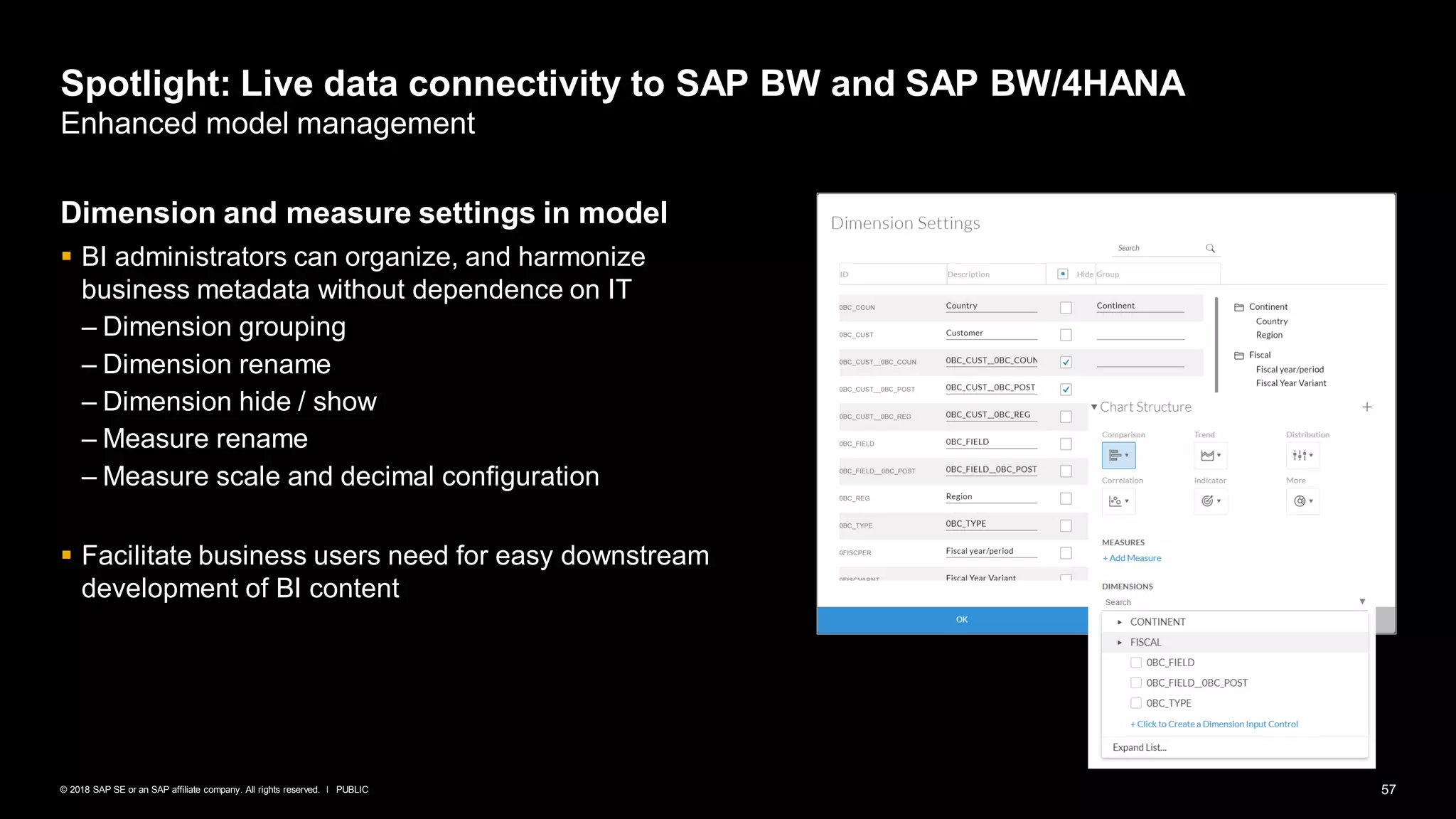 57PUBLIC© 2018 SAP SE or an SAP affiliate company. All rights reserved. ǀ
Spotlight: Live data connectivity to SAP BW and SAP BW/4HANA
Enhanced model management
Dimension and measure settings in model
▪ BI administrators can organize, and harmonize
business metadata without dependence on IT
– Dimension grouping
– Dimension rename
– Dimension hide / show
– Measure rename
– Measure scale and decimal configuration
▪ Facilitate business users need for easy downstream
development of BI content
 
