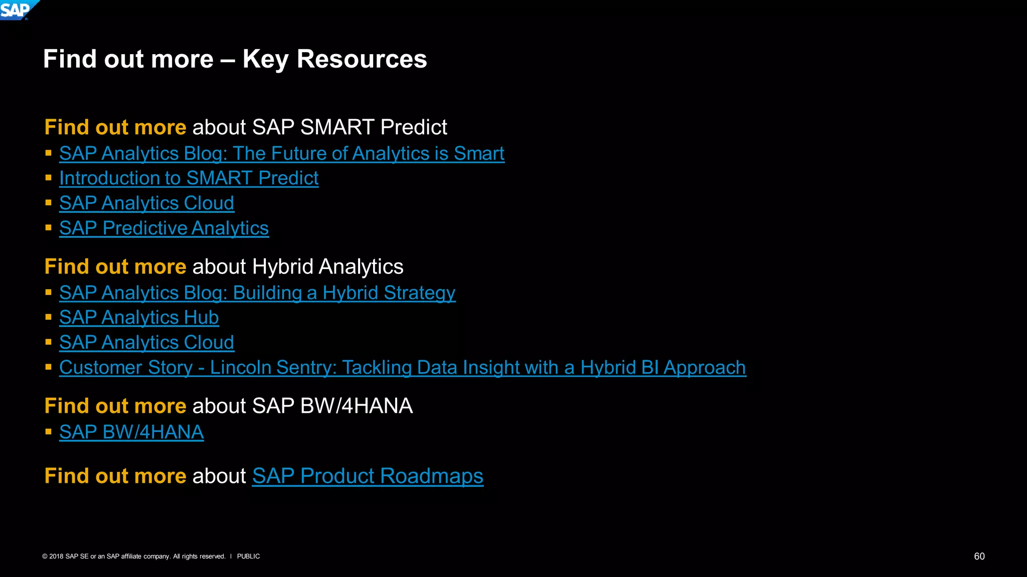 60PUBLIC© 2018 SAP SE or an SAP affiliate company. All rights reserved. ǀ
Find out more – Key Resources
Find out more about SAP SMART Predict
▪ SAP Analytics Blog: The Future of Analytics is Smart
▪ Introduction to SMART Predict
▪ SAP Analytics Cloud
▪ SAP Predictive Analytics
Find out more about Hybrid Analytics
▪ SAP Analytics Blog: Building a Hybrid Strategy
▪ SAP Analytics Hub
▪ SAP Analytics Cloud
▪ Customer Story - Lincoln Sentry: Tackling Data Insight with a Hybrid BI Approach
Find out more about SAP BW/4HANA
▪ SAP BW/4HANA
Find out more about SAP Product Roadmaps
 
