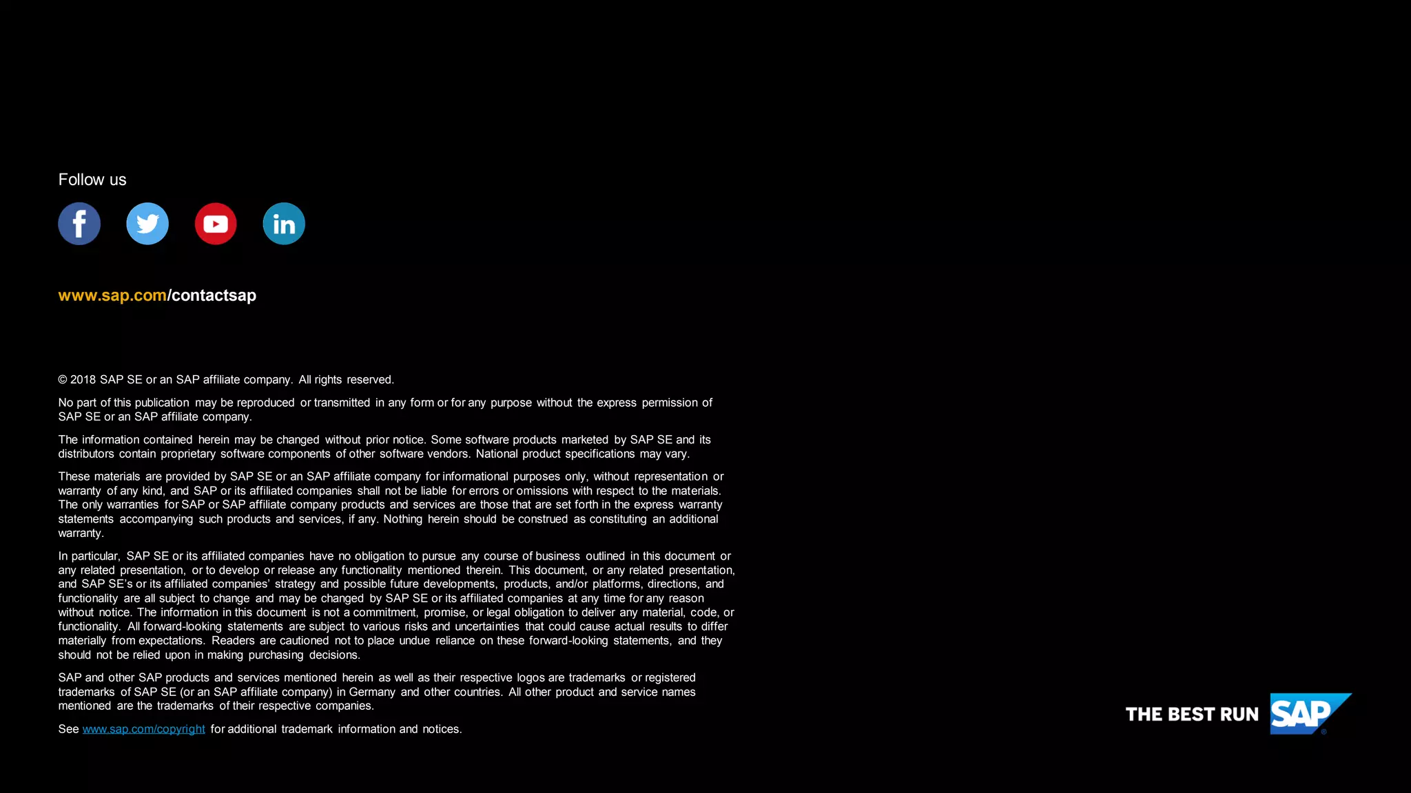 © 2018 SAP SE or an SAP affiliate company. All rights reserved.
No part of this publication may be reproduced or transmitted in any form or for any purpose without the express permission of
SAP SE or an SAP affiliate company.
The information contained herein may be changed without prior notice. Some software products marketed by SAP SE and its
distributors contain proprietary software components of other software vendors. National product specifications may vary.
These materials are provided by SAP SE or an SAP affiliate company for informational purposes only, without representation or
warranty of any kind, and SAP or its affiliated companies shall not be liable for errors or omissions with respect to the materials.
The only warranties for SAP or SAP affiliate company products and services are those that are set forth in the express warranty
statements accompanying such products and services, if any. Nothing herein should be construed as constituting an additional
warranty.
In particular, SAP SE or its affiliated companies have no obligation to pursue any course of business outlined in this document or
any related presentation, or to develop or release any functionality mentioned therein. This document, or any related presentation,
and SAP SE’s or its affiliated companies’ strategy and possible future developments, products, and/or platforms, directions, and
functionality are all subject to change and may be changed by SAP SE or its affiliated companies at any time for any reason
without notice. The information in this document is not a commitment, promise, or legal obligation to deliver any material, code, or
functionality. All forward-looking statements are subject to various risks and uncertainties that could cause actual results to differ
materially from expectations. Readers are cautioned not to place undue reliance on these forward-looking statements, and they
should not be relied upon in making purchasing decisions.
SAP and other SAP products and services mentioned herein as well as their respective logos are trademarks or registered
trademarks of SAP SE (or an SAP affiliate company) in Germany and other countries. All other product and service names
mentioned are the trademarks of their respective companies.
See www.sap.com/copyright for additional trademark information and notices.
www.sap.com/contactsap
Follow us
 