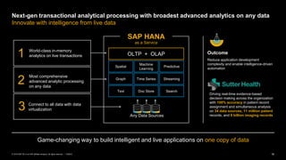 16PUBLIC© 2019 SAP SE or an SAP affiliate company. All rights reserved. ǀ
Next-gen transactional analytical processing with broadest advanced analytics on any data
Innovate with intelligence from live data
Game-changing way to build intelligent and live applications on one copy of data
Any Data Sources
OLTP + OLAP
Spatial
Machine
Learning
Predictive
Graph Time Series Streaming
Text Doc Store Search
as a Service
SAP HANA
World-class in-memory
analytics on live transactions
Connect to all data with data
virtualization
1
2
3
Outcome
Reduce application development
complexity and enable intelligence-driven
automation
Driving real-time evidence-based
decision making across the organization
with 100% accuracy in patient record
assignment and simultaneous analysis
on 34 data sources, 11 million patient
records, and 9 billion imaging records
Most comprehensive
advanced analytic processing
on any data
 