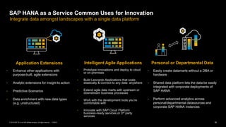 18PUBLIC© 2019 SAP SE or an SAP affiliate company. All rights reserved. ǀ
• Easily create datamarts without a DBA or
hardware
• Shared data platform lets the data be easily
integrated with corporate deployments of
SAP HANA
• Perform advanced analytics across
personal/departmental datasources and
corporate SAP HANA instances
• Prototype innovations and deploy to cloud
or on-premises
• Build Leonardo Applications that scale
elastically & connect to any data anywhere
• Extend agile data marts with upstream or
downstream business processes
• Work with the development tools you’re
comfortable with
• Innovate with SAP Cloud Platform
business-ready services or 3rd party
services
• Enhance other applications with
purpose-built, agile extensions
• Analytic extensions for insight to action
• Predictive Scenarios
• Data enrichment with new data types
(e.g. unstructured)
SAP HANA as a Service Common Uses for Innovation
Application Extensions Intelligent Agile Applications
Integrate data amongst landscapes with a single data platform
Personal or Departmental Data
 