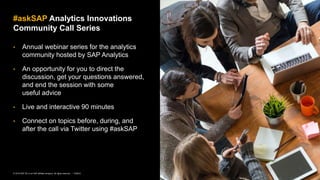 2PUBLIC© 2019 SAP SE or an SAP affiliate company. All rights reserved. ǀ
• Annual webinar series for the analytics
community hosted by SAP Analytics
• An opportunity for you to direct the
discussion, get your questions answered,
and end the session with some
useful advice
• Live and interactive 90 minutes
• Connect on topics before, during, and
after the call via Twitter using #askSAP
#askSAP Analytics Innovations
Community Call Series
 