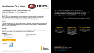 20PUBLIC© 2019 SAP SE or an SAP affiliate company. All rights reserved. ǀ
©2019 SAP SE or an SAP affiliate company. All rights reserved. ǀ PUBLIC
Company information
“It’s a fundamental shift in how we can operate. This is
not incremental growth. Going from being reactive to real-time – a
completely different set of possibilities open up for us. This is
technology that’s going to affect 70,000 fans in our building.”
‒ Vice President of Business Strategy and Analytics
Optimize Fan experienceOpportunity
Fan experience by enabling
staff to react to pain points
and issues in parking lots and
security gates
Featured at league meetings
for the NFL and NBA for best
practices
Identified for retail and food
and beverage concession
sales; Over 100 individual
locations with a cross-
reference of fan satisfaction
and sales
San Francisco Forty Niners
The Intelligent Stadium: ​Leveraging Real-Time
Insights to Optimize the Fan Experience​
Enter solutions
Challenge
A fan’s end-to-end game-day stadium journey crosses many different systems. The 49ers had no
consolidated insight until 2 days after an event. This delay limited the ability to improve the fan
experience, maximize revenue, and increase operational efficiencies on game day.
Solution
The team deployed three SAP Leonardo technologies to aggregate, consolidate, and visualize real-time
data from 9 different systems in their state-of-the-art Executive Huddle, located in a specially equipped
suite right above the 50-yard line.
Outcome
In just 6 months, the 49ers succeeded in creating the first and only venue digital boardroom focused on
providing real-time game-day insights across the fan’s end-to-end journey.
Headquarters: United States of America
Industry: Sports & Entertainment
Web site: www.49ers.com/
Processor
View entry
Solutions
• SAP Cloud Platform
• SAP HANA
• SAP Analytics Cloud
• SAP Digital Boardroom
• SAP Leonardo
This is an entry submission from the SAP Innovation Awards 2019, see the eBook here.
 