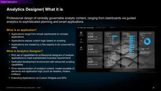 36PUBLIC© 2019 SAP SE or an SAP affiliate company. All rights reserved. ǀ
Product Description
Analytics Designer| What it is
Professional design of centrally governable analytic content, ranging from dashboards via guided
analytics to sophisticated planning and smart applications
What is an application?
 Applications range from simple dashboards to complex
applications
 Applications expose custom logic based on scripting
 Applications are created by a few experts to be consumed by
many
What is Analytics Designer?
 Rich set of capabilities for professional designers of analysis
applications to meet sophisticated business requirements
 Dedicated development environment with advanced scripting
capabilities
 Drive standardization of analytics content, create reusable UI
elements and application logic (such as headers, footers,
toolbars)
 Extending Applications via Custom Widgets and APIs
 