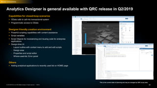 40PUBLIC© 2019 SAP SE or an SAP affiliate company. All rights reserved. ǀ
Recent Innovations
This is the current state of planning and may be changed by SAP at any time.
Analytics Designer is general available with QRC release in Q2/2019
Capabilities for closed-loop scenarios
 OData calls to call into transactional system
 Programmatic access to OData
Designer friendly creation environment
 Powerful scripting capabilities with content assistance
 Script variables
 Script Objects for modularizing and reusing code for enterprise
applications
 Design-time UI:
– Layout outline with context menu to add and edit scripts
– Design area
– Properties and script editor
– Where-used-list, Error panel
Others
 Adding analytical applications to recently used list on HOME page
 