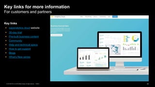 43PUBLIC© 2019 SAP SE or an SAP affiliate company. All rights reserved. ǀ
Key links for more information
For customers and partners
Key links
 sapanalytics.cloud website
 30-day trial
 Pre-built business content
 Community
 Help and technical specs
 How to get support
 Blogs
 What’s New series
 
