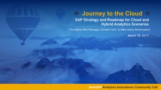SAP Strategy and Roadmap for Cloud and
Hybrid Analytics Scenarios
Timo Elliott, Mike Flannagan, Christian Frank, Ty Miller, Adrian Westmoreland
Journey to the Cloud
#askSAP Analytics Innovations Community Call
March 16, 2017
 