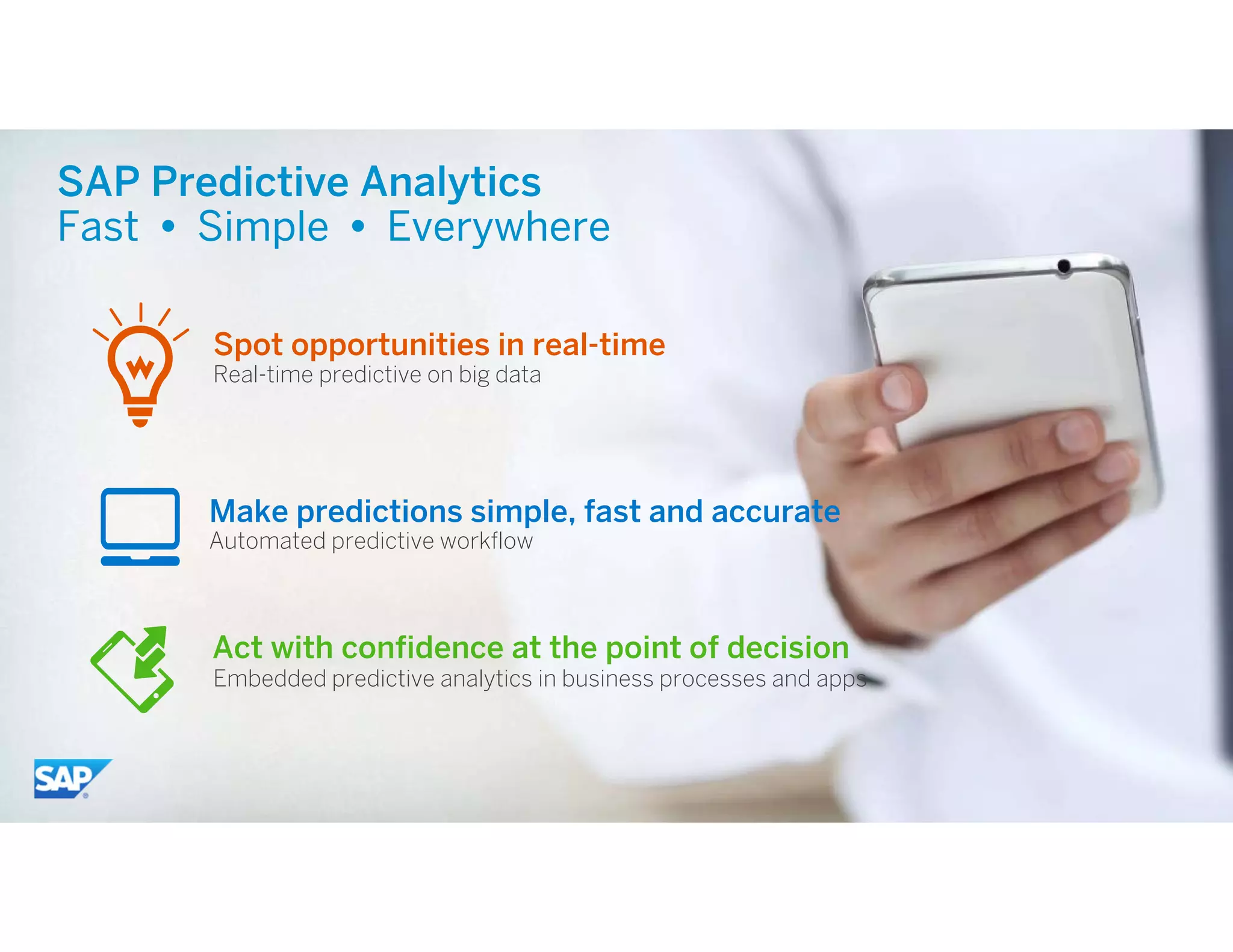 10© 2015 SAP SE or an SAP affiliate company. All rights reserved.
SAP Predictive Analytics
Fast  Simple  Everywhere
Automated predictive workflow
Embedded predictive analytics in business processes and apps
Act with confidence at the point of decision
Real-time predictive on big data
Spot opportunities in real-time
Make predictions simple, fast and accurate
 