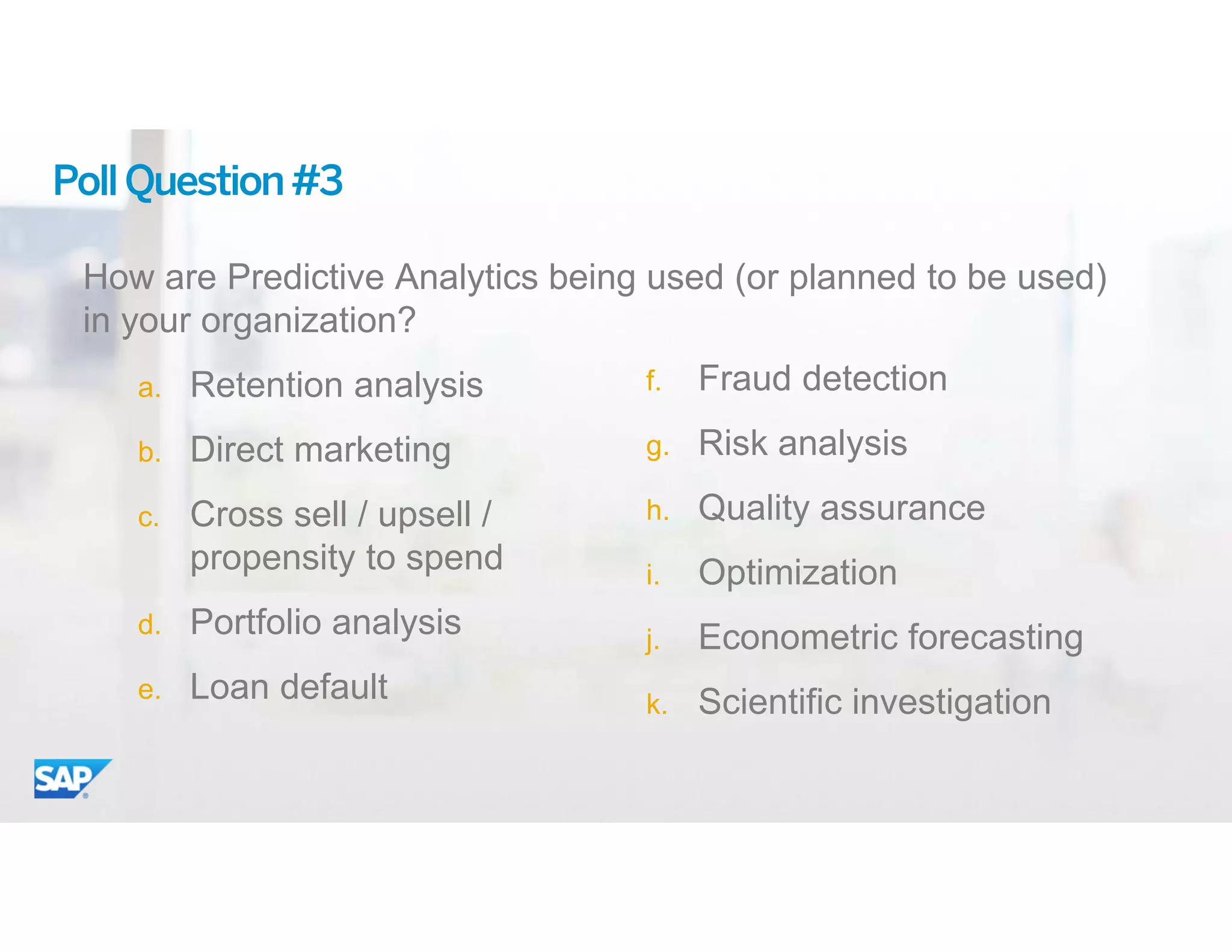 17© 2015 SAP SE or an SAP affiliate company. All rights reserved.
PollQuestion#3
How are Predictive Analytics being used (or planned to be used)
in your organization?
a. Retention analysis
b. Direct marketing
c. Cross sell / upsell /
propensity to spend
d. Portfolio analysis
e. Loan default
f. Fraud detection
g. Risk analysis
h. Quality assurance
i. Optimization
j. Econometric forecasting
k. Scientific investigation
 