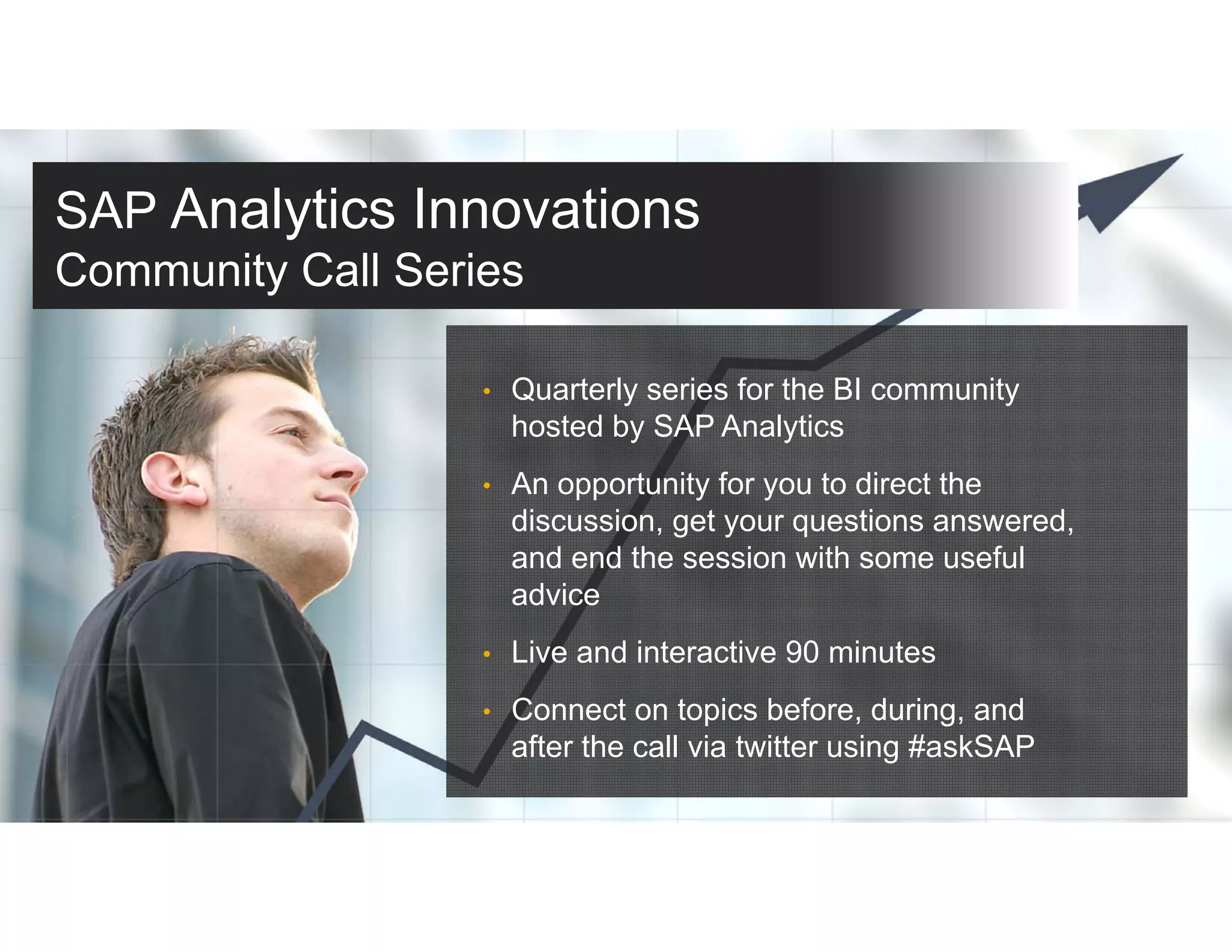 SAP Analytics Innovations
Community Call Series
• Quarterly series for the BI community
hosted by SAP Analytics
• An opportunity for you to direct the
discussion, get your questions answered,
and end the session with some useful
advice
• Live and interactive 90 minutes
• Connect on topics before, during, and
after the call via twitter using #askSAP
 