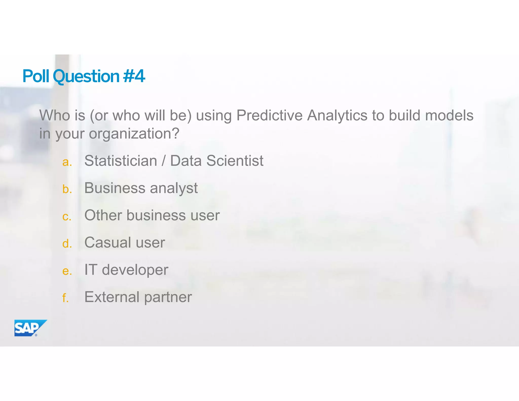 ©	2015 SAP SE or an SAP affiliate company. All rights reserved. 22
PollQuestion#4
Who is (or who will be) using Predictive Analytics to build models
in your organization?
a. Statistician / Data Scientist
b. Business analyst
c. Other business user
d. Casual user
e. IT developer
f. External partner
 