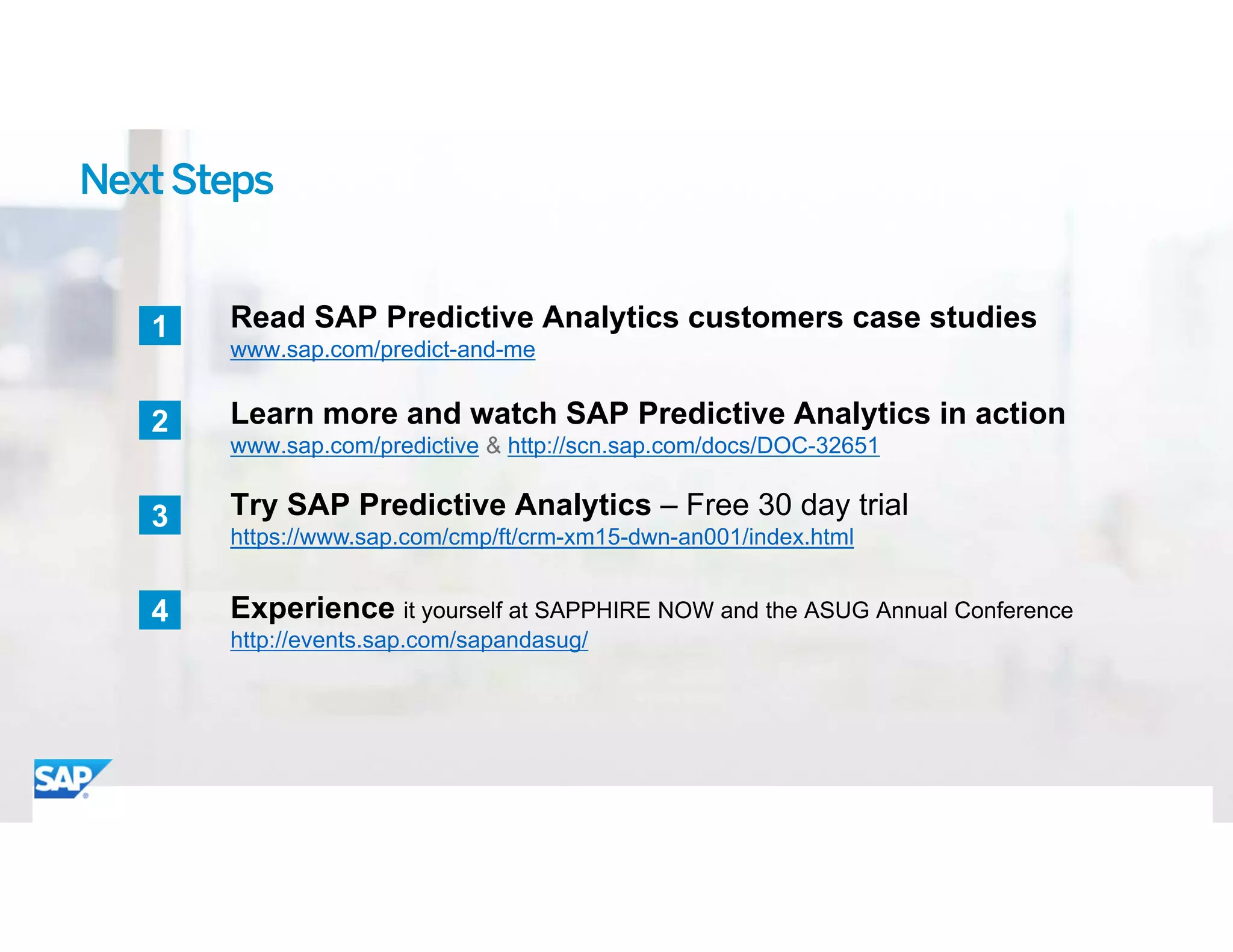 ©	2015 SAP SE or an SAP affiliate company. All rights reserved. 23
1
NextSteps
Read SAP Predictive Analytics customers case studies
www.sap.com/predict-and-me
Learn more and watch SAP Predictive Analytics in action
www.sap.com/predictive & http://scn.sap.com/docs/DOC-32651
2
Experience it yourself at SAPPHIRE NOW and the ASUG Annual Conference
http://events.sap.com/sapandasug/
4
Try SAP Predictive Analytics – Free 30 day trial
https://www.sap.com/cmp/ft/crm-xm15-dwn-an001/index.html
3
 